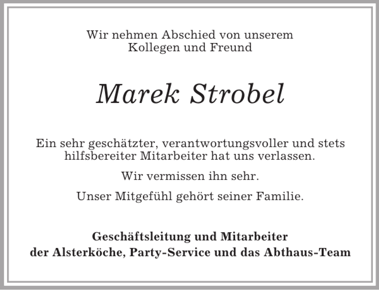 <p>Wir nehmen Abschied von unserem<br />Kollegen und Freund<br />Marek Strobel<br />Ein sehr geschätzter, verantwortungsvoller und stets hilfsbereiter Mitarbeiter hat uns verlassen.<br />Wir vermissen ihn sehr.<br />Unser Mitgefühl gehört seiner Familie.<br />Geschäftsleitung und Mitarbeiter<br />der Alsterköche, Party-Service und das Abthaus-Team</p>