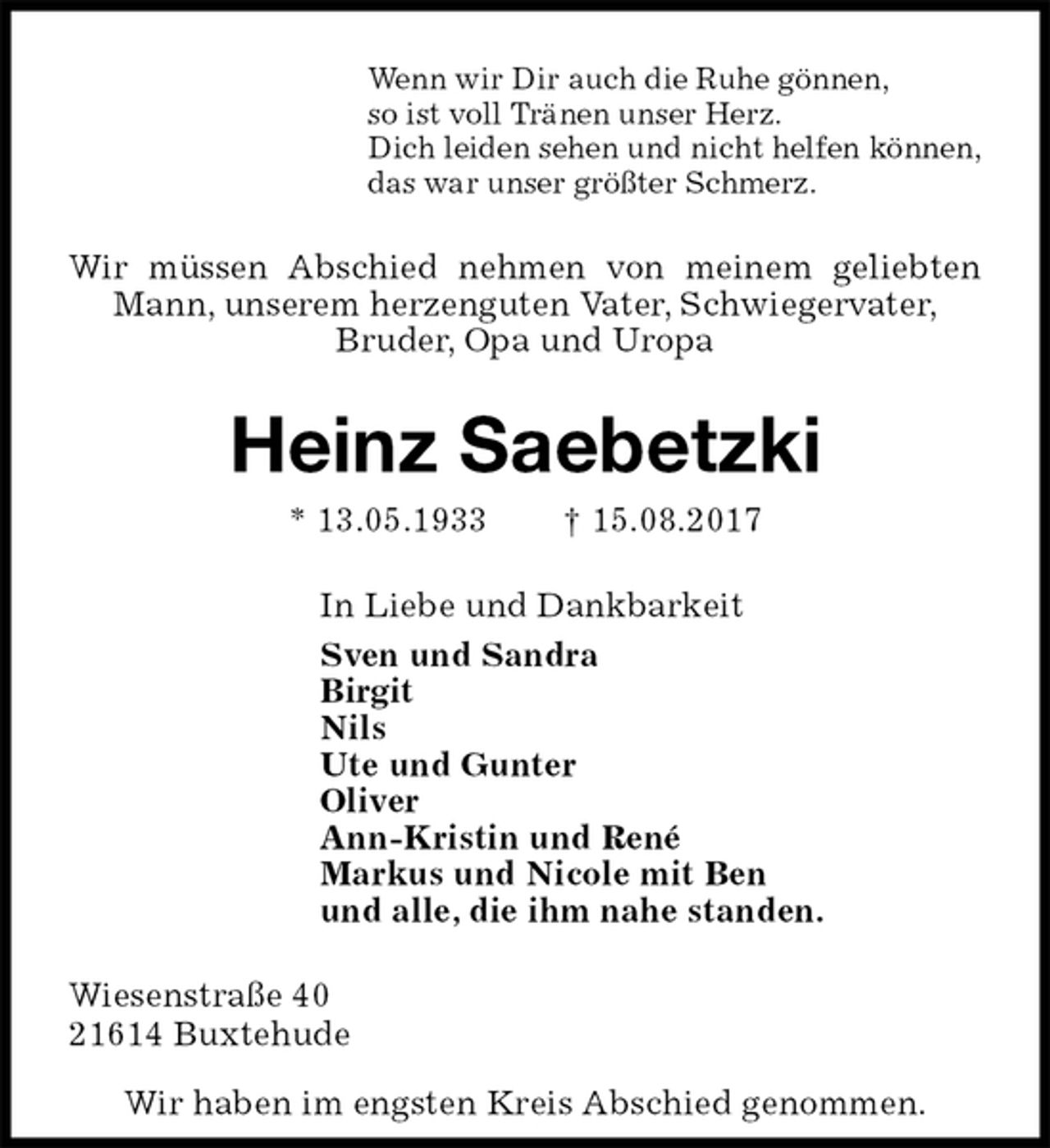 <p>Wenn wir Dir auch die Ruhe gönnen,<br />so ist voll Tränen unser Herz.<br />Dich leiden sehen und nicht helfen können,<br />das war unser größter Schmerz.<br />Wir müssen Abschied nehmen von meinem geliebten Mann, unserem herzenguten Vater, Schwiegervater,<br />Bruder, Opa und Uropa<br />Heinz Saebetzki<br />* 13.05.1933 † 15.08.2017<br />In Liebe und Dankbarkeit<br />Sven und Sandra<br />Birgit<br />Nils<br />Ute und Gunter<br />Oliver<br />Ann-Kristin und René<br />Markus und Nicole mit Ben<br />und alle, die ihm nahe standen.<br />Wiesenstraße 40<br />21614 Buxtehude</p><p>Wir haben im engsten Kreis Abschied genommen.</p>