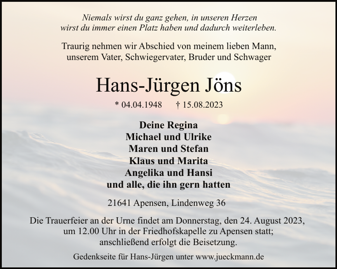 <p>Niemals wirst du ganz gehen, in unseren Herzen<br />wirst du immer einen Platz haben und dadurch weiterleben<br />Traurig nehmen wir Abschied von meinem lieben Mann,<br />unserem Vater, Schwiegervater, Bruder und Schwager<br />Hans-Jürgen Jöns<br />* 04.04.1948 † 15.08.2023<br />Deine Regina<br />Michael und Ulrike<br />Maren und Stefan<br />Klaus und Marita<br />Angelika und Hansi<br />und alle, die ihn gern hatten<br />21641 Apensen, Lindenweg 36<br />Die Trauerfeier an der Urne findet am Donnerstag, den 24. August 2023,<br />um 12.00 Uhr in der Friedhofskapelle zu Apensen statt;<br />anschließend erfolgt die Beisetzung.<br />Gedenkseite für Hans-Jürgen unter www.jueckmann.de</p>