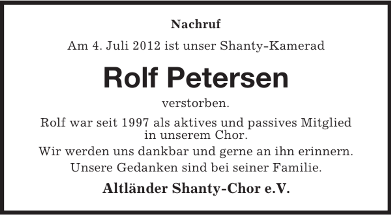 <p>Nachruf<br />Am 4. Juli 2012 ist unser Shanty-Kamerad</p><p>Rolf Petersen<br />verstorben.<br />Rolf war seit 1997 als aktives und passives Mitglied<br />in unserem Chor.<br />Wir werden uns dankbar und gerne an ihn erinnern.<br />Unsere Gedanken sind bei seiner Familie.</p><p>Altländer Shanty-Chor e.V.</p>
