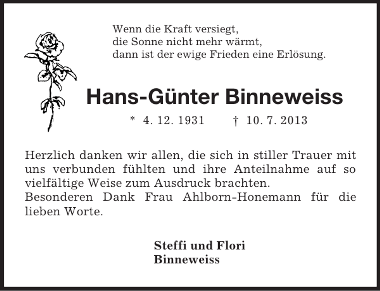 <p>Wenn die Kraft versiegt,<br />die Sonne nicht mehr wärmt,<br />dann ist der ewige Frieden eine Erlösung.<br />Hans-Günter Binneweiss<br />* 4. 12. 1931 † 10. 7. 2013<br />Herzlich danken wir allen, die sich in stiller Trauer mit uns verbunden fühlten und ihre Anteilnahme auf so vielfältige Weise zum Ausdruck brachten.<br />Besonderen Dank Frau Ahlborn-Honemann für die<br />lieben Worte.<br />Steffi und Flori<br />Binneweiss</p>