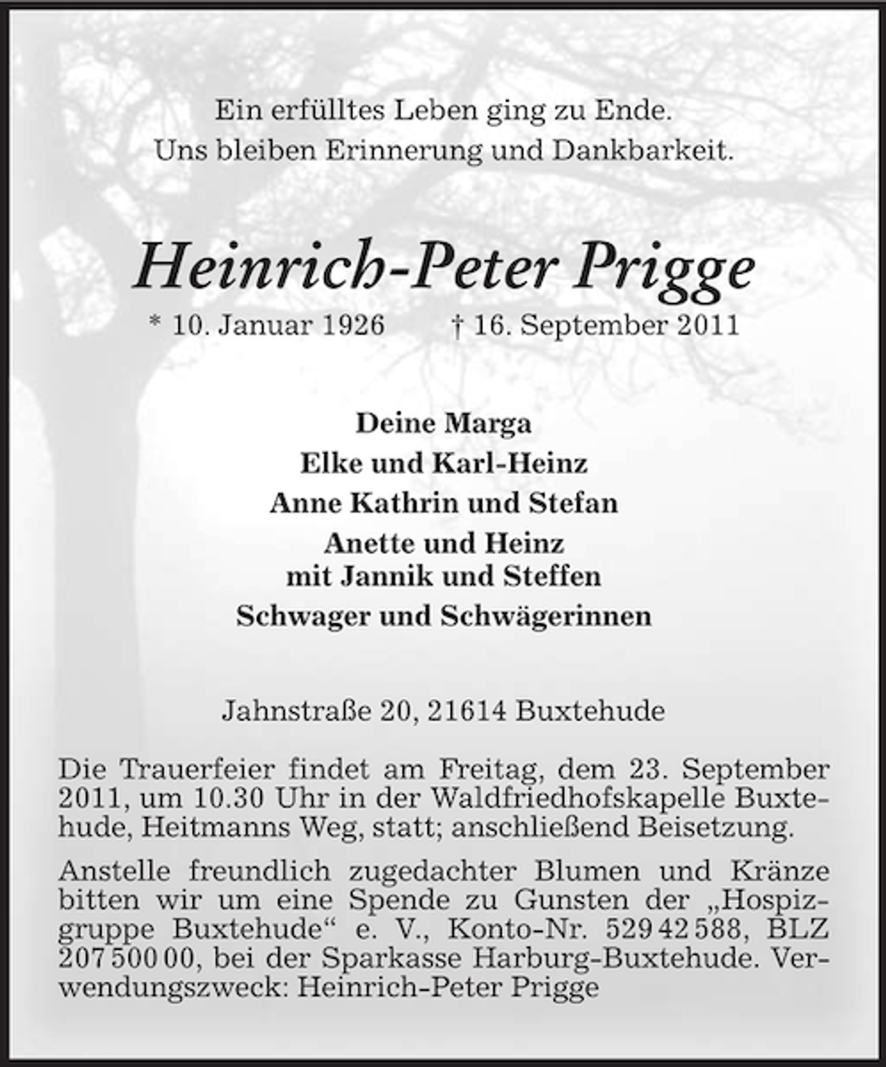 <p>Ein erfülltes Leben ging zu Ende.<br />Uns bleiben Erinnerung und Dankbarkeit.</p><p>Heinrich-Peter Prigge<br />* 10. Januar 1926</p><p>† 16. September 2011</p><p>Deine Marga<br />Elke und Karl-Heinz<br />Anne Kathrin und Stefan<br />Anette und Heinz<br />mit Jannik und Steffen<br />Schwager und Schwägerinnen<br />Jahnstraße 20, 21614 Buxtehude<br />Die Trauerfeier findet am Freitag, dem 23. September<br />2011, um 10.30 Uhr in der Waldfriedhofskapelle Buxtehude, Heitmanns Weg, statt; anschließend Beisetzung.<br />Anstelle freundlich zugedachter Blumen und Kränze<br />bitten wir um eine Spende zu Gunsten der „Hospizgruppe Buxtehude“ e. V., Konto-Nr. 529 42 588, BLZ<br />207 5, bei der Sparkasse Harburg-Buxtehude. Verwendungszweck: Heinrich-Peter Prigge</p>