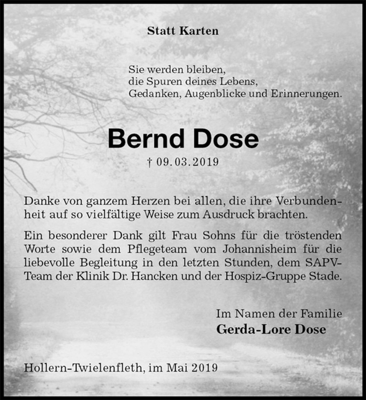 <p>Statt Karten<br />Sie werden bleiben,<br />die Spuren deines Lebens,<br />Gedanken, Augenblicke und Erinnerungen.<br />Bernd Dose<br />† 09. 03. 2019<br />Danke von ganzem Herzen bei allen, die ihre Verbundenheit auf so vielfältige Weise zum Ausdruck brachten.<br />Ein besonderer Dank gilt Frau Sohns für die tröstenden Worte sowie dem Pflegeteam vom Johannisheim für die<br />liebevolle Begleitung in den letzten Stunden, dem SAPV-Team der Klinik Dr. Hancken und der Hospiz-Gruppe Stade.<br />Im Namen der Familie<br />Gerda-Lore Dose<br />Hollern-Twielenfleth, im Mai 2019</p>