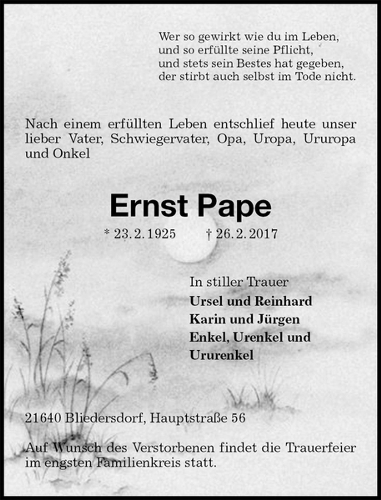 <p>Wer so gewirkt wie du im Leben,<br />und so erfüllte seine Pflicht,<br />und stets sein Bestes hat gegeben,<br />der stirbt auch selbst im Tode nicht.<br />Nach einem erfüllten Leben entschlief heute unser lieber Vater, Schwiegervater, Opa, Uropa, Ururopa und Onkel<br />Ernst Pape<br />* 23. 2. 1925 † 26. 2. 2017<br />In stiller Trauer<br />Ursel und Reinhard<br />Karin und Jürgen<br />Enkel, Urenkel und<br />Ururenkel</p><p>21640 Bliedersdorf, Hauptstraße 56</p><p>Auf Wunsch des Verstorbenen findet die Trauerfeier im engsten Familienkreis statt.</p>