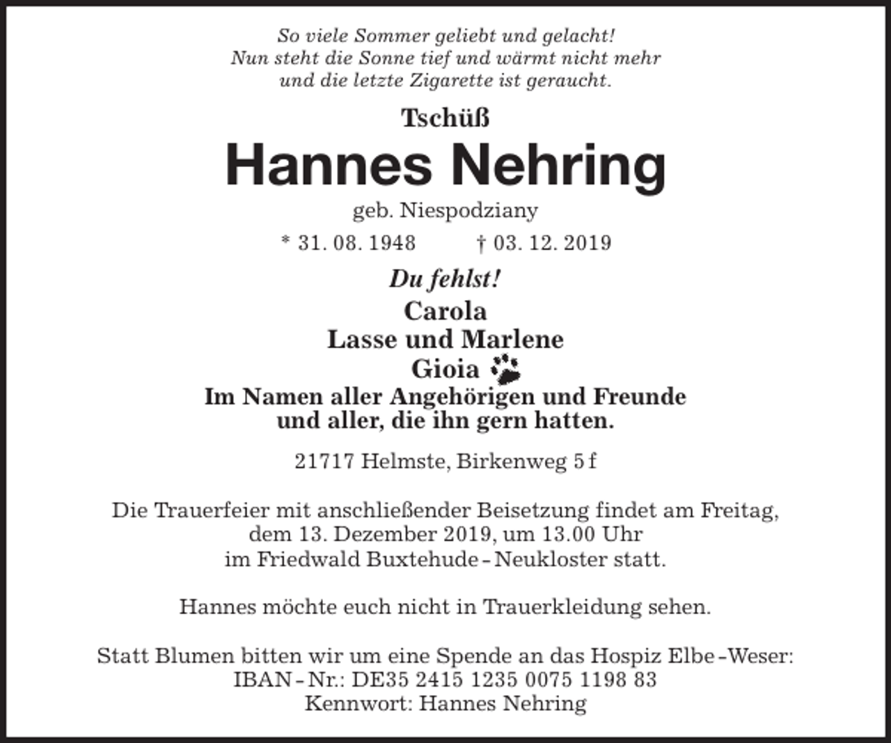<p>So viele Sommer geliebt und gelacht!<br />Nun steht die Sonne tief und wärmt nicht mehr<br />und die letzte Zigarette ist geraucht.<br />Tschüß<br />Hannes Nehring<br />geb. Niespodziany<br />* 31. 08. 1948 † 03. 12. 2019<br />Du fehlst!<br />Carola<br />Lasse und Marlene<br />Gioia<br />Im Namen aller Angehörigen und Freunde<br />und aller, die ihn gern hatten.<br />21717 Helmste, Birkenweg 5 f</p>
<p>Die Trauerfeier mit anschließender Beisetzung findet am Freitag,<br />dem 13. Dezember 2019, um 13.00 Uhr<br />im Friedwald Buxtehude - Neukloster statt.</p>
<p>Hannes möchte euch nicht in Trauerkleidung sehen.</p>
<p>Statt Blumen bitten wir um eine Spende an das Hospiz Elbe -Weser:<br />IBAN - Nr.: DE35 2415 1235 0075 1198 83<br />Kennwort: Hannes Nehring</p>