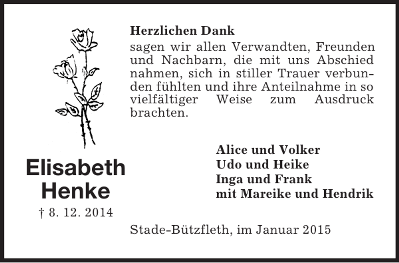 <p>Elisabeth<br />Henke<br />† 8. 12. 2014<br />Herzlichen Dank<br />sagen wir allen Verwandten, Freunden und Nachbarn, die mit uns Abschied nahmen, sich in stiller Trauer verbunden fühlten und ihre Anteilnahme in so vielfältiger Weise zum Ausdruck brachten.<br />Alice und Volker<br />Udo und Heike<br />Inga und Frank<br />mit Mareike und Hendrik<br />Stade-Bützfleth, im Januar 2015</p>