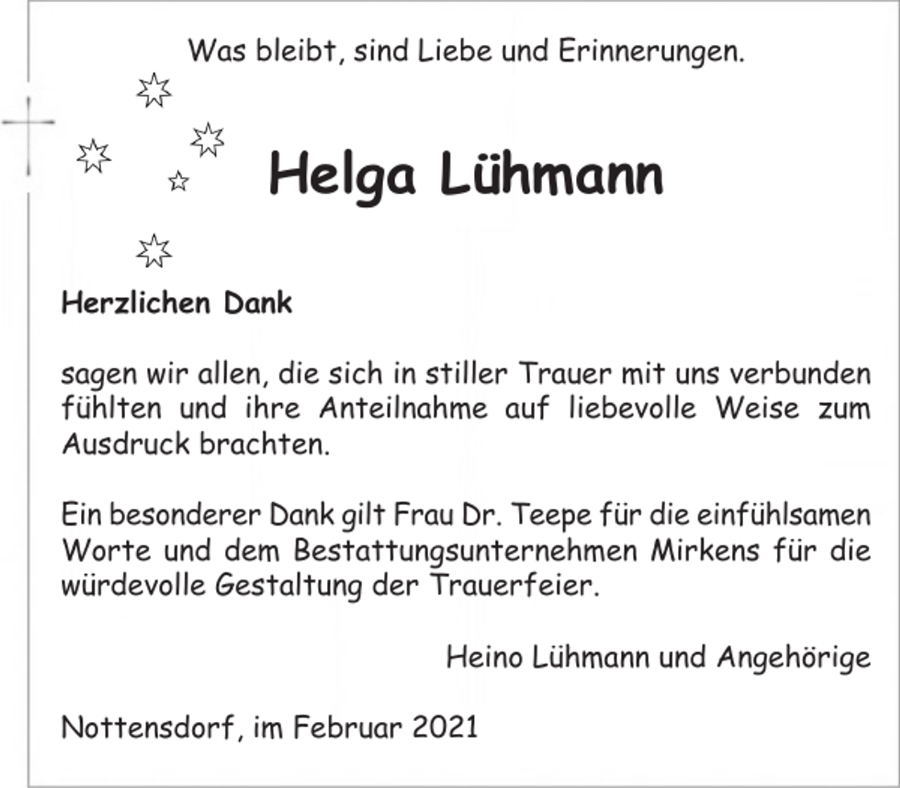 <p>Was bleibt, sind Liebe und Erinnerungen.<br />Helga Lühmann<br />Herzlichen Dank<br />sagen wir allen, die sich in stiller Trauer mit uns verbunden fühlten und ihre Anteilnahme auf liebevolle Weise zum Ausdruck brachten.</p>
<p>Ein besonderer Dank gilt Frau Dr. Teepe für die einfühlsamen Worte und dem Bestattungsunternehmen Mirkens für die würdevolle Gestaltung der Trauerfeier.<br />Heino Lühmann und Angehörige<br />Nottensdorf, im Februar 2021</p>
