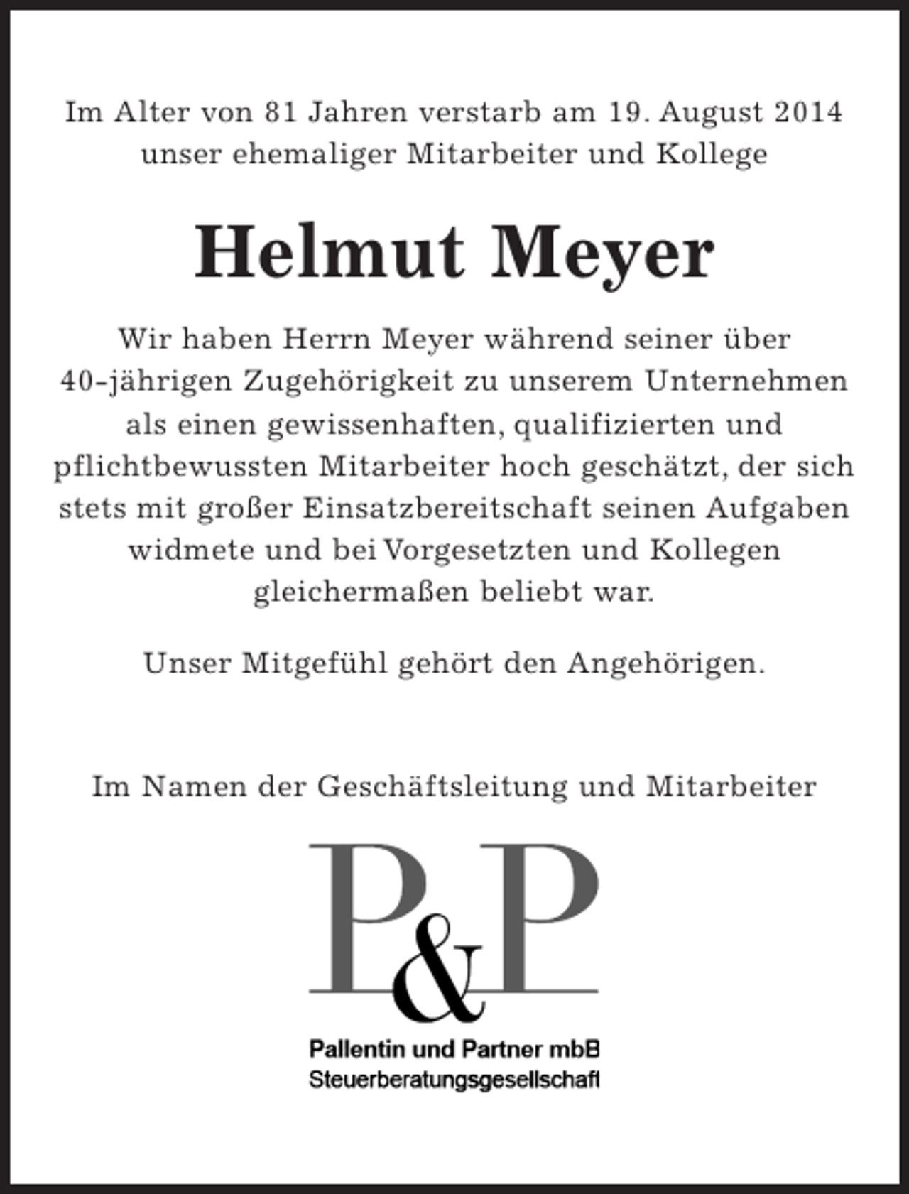 <p>Im Alter von 81 Jahren verstarb am 19. August 2014<br />unser ehemaliger Mitarbeiter und Kollege</p><p>Helmut Meier</p><p>Wir haben Herrn Meyer während seiner über 40jährigen Zugehörigkeit zu unserem Unternehmen als einen gewissenhaften, qualifizierten und pflichtbewussten Mitarbeiter hoch geschätzt, der sich stets mit großer Einsatzbereitschaft seinen Aufgaben widmete und bei Vorgesetzten und Kollegen gleichermaßen beliebt war.</p><p>Unser Mitgefühl gehört den Angehörigen</p><p>Im Namen der Geschäftsleitung und Mitarbeiter</p><p>Logo</p>