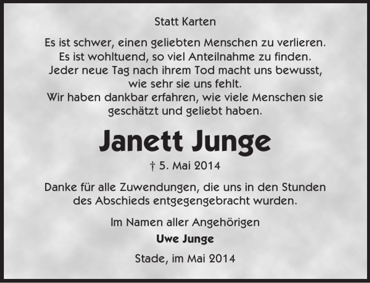 <p>Statt Karten<br />Es ist schwer, einen geliebten Menschen zu verlieren.<br />Es ist wohltuend, so viel Anteilnahme zu finden.<br />Jeder neue Tag nach ihrem Tod macht uns bewusst,<br />wie sehr sie uns fehlt.<br />Wir haben dankbar erfahren, wie viele Menschen sie<br />geschätzt und geliebt haben.</p><p>Janett Junge<br />† 5. Mai 2014<br />Danke für alle Zuwendungen, die uns in den Stunden<br />des Abschieds entgegengebracht wurden.<br />Im Namen aller Angehörigen<br />Uwe Junge<br />Stade, im Mai 2014</p>