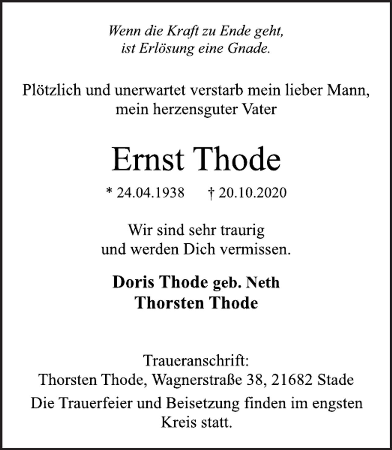 <p>Wenn die Kraft zu Ende geht,<br />ist Erlösung eine Gnade.<br />Plötzlich und unerwartet verstarb mein lieber Mann,<br />mein herzensguter Vater<br />Ernst Thode<br />* 24.04.1938 † 20.10.2020<br />Traueranschrift:<br />Thorsten Thode, Wagnerstraße 38, 21682 Stade<br />Doris Thode geb. Neth<br />Thorsten Thode<br />Wir sind sehr traurig<br />und werden Dich vermissen.<br />Die Trauerfeier und Beisetzung finden im engsten<br />Kreis statt.</p>