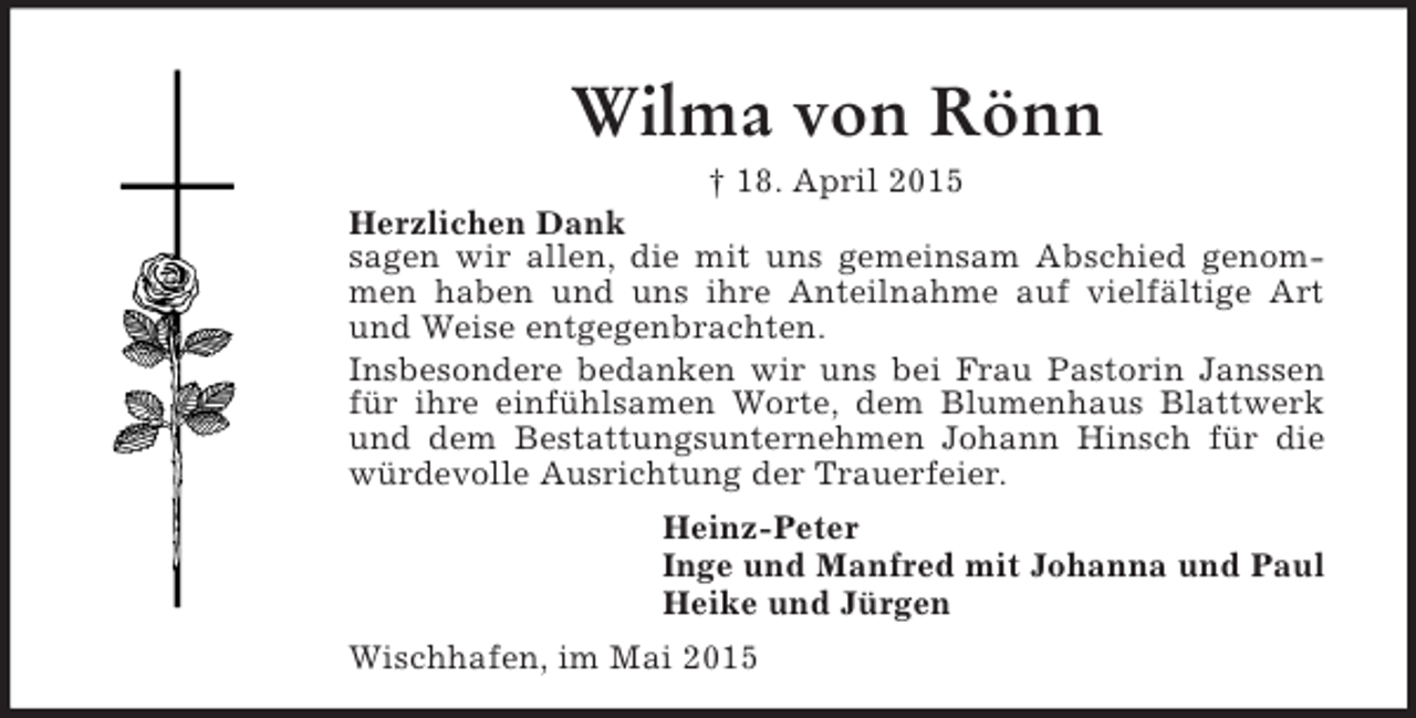 <p>Wilma von Rönn<br />† 18. April 2015<br />Herzlichen Dank<br />sagen wir allen, die mit uns gemeinsam Abschied genommen haben und uns ihre Anteilnahme auf vielfältige Art und Weise entgegenbrachten.<br />Insbesondere bedanken wir uns bei Frau Pastorin Janssen für ihre einfühlsamen Worte, dem Blumenhaus Blattwerk und dem Bestattungsunternehmen Johann Hinsch für die würdevolle Ausrichtung der Trauerfeier.<br />Heinz-Peter<br />Inge und Manfred mit Johanna und Paul<br />Heike und Jürgen<br />Wischhafen, im Mai 2015</p>