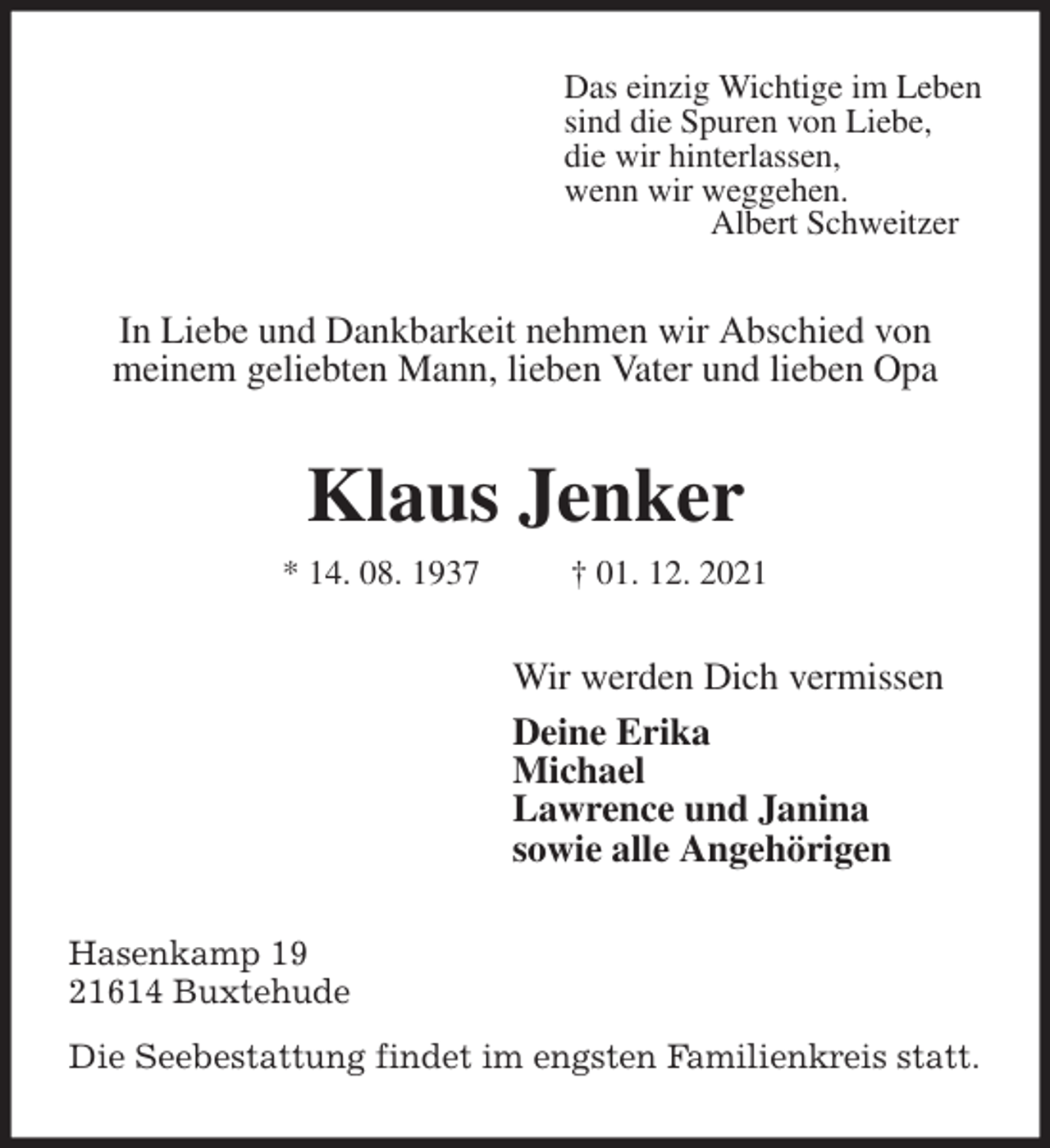 <p>Das einzig Wichtige im Leben<br />sind die Spuren von Liebe,<br />die wir hinterlassen,<br />wenn wir weggehen.<br />Albert Schweitzer<br />In Liebe und Dankbarkeit nehmen wir Abschied von<br />meinem geliebten Mann, lieben Vater und lieben Opa<br />Klaus Jenker<br />* 14. 08. 1937 † 01. 12. 2021<br />Wir werden Dich vermissen<br />Deine Erika<br />Michael<br />Lawrence und Janina<br />sowie alle Angehörigen<br />Hasenkamp 19<br />21614 Buxtehude<br />Die Seebestattung findet im engsten Familienkreis statt.</p>