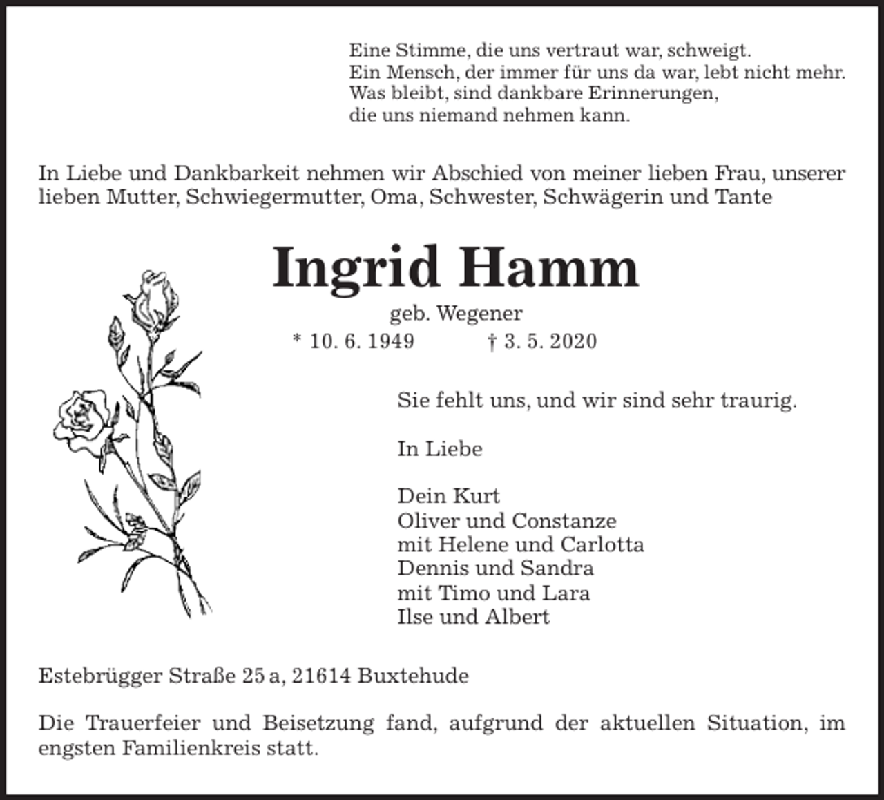 <p>Eine Stimme, die uns vertraut war, schweigt.<br />Ein Mensch, der immer für uns da war, lebt nicht mehr.<br />Was bleibt, sind dankbare Erinnerungen,<br />die uns niemand nehmen kann.<br />In Liebe und Dankbarkeit nehmen wir Abschied von meiner lieben Frau, unserer<br />lieben Mutter, Schwiegermutter, Oma, Schwester, Schwägerin und Tante<br />Ingrid Hamm<br />geb. Wegener<br />* 10. 6. 1949 † 3. 5. 2020<br />Sie fehlt uns, und wir sind sehr traurig.</p>
<p>In Liebe</p>
<p>Dein Kurt<br />Oliver und Constanze<br />mit Helene und Carlotta<br />Dennis und Sandra<br />mit Timo und Lara<br />Ilse und Albert<br />Estebrügger Straße 25 a, 21614 Buxtehude</p>
<p>Die Trauerfeier und Beisetzung fand, aufgrund der aktuellen Situation, im<br />engsten Familienkreis statt.</p>