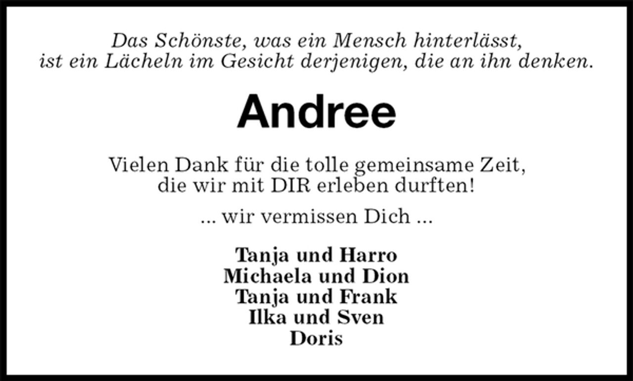 <p>Das Schönste, was ein Mensch hinterlässt,<br />ist ein Lächeln im Gesicht derjenigen, die an ihn denken.<br />Andree<br />Vielen Dank für die tolle gemeinsame Zeit,<br />die wir mit DIR erleben durften!<br />... wir vermissen Dich ...<br />Tanja und Harro<br />Michaela und Dion<br />Tanja und Frank<br />Ilka und Sven<br />Doris</p>