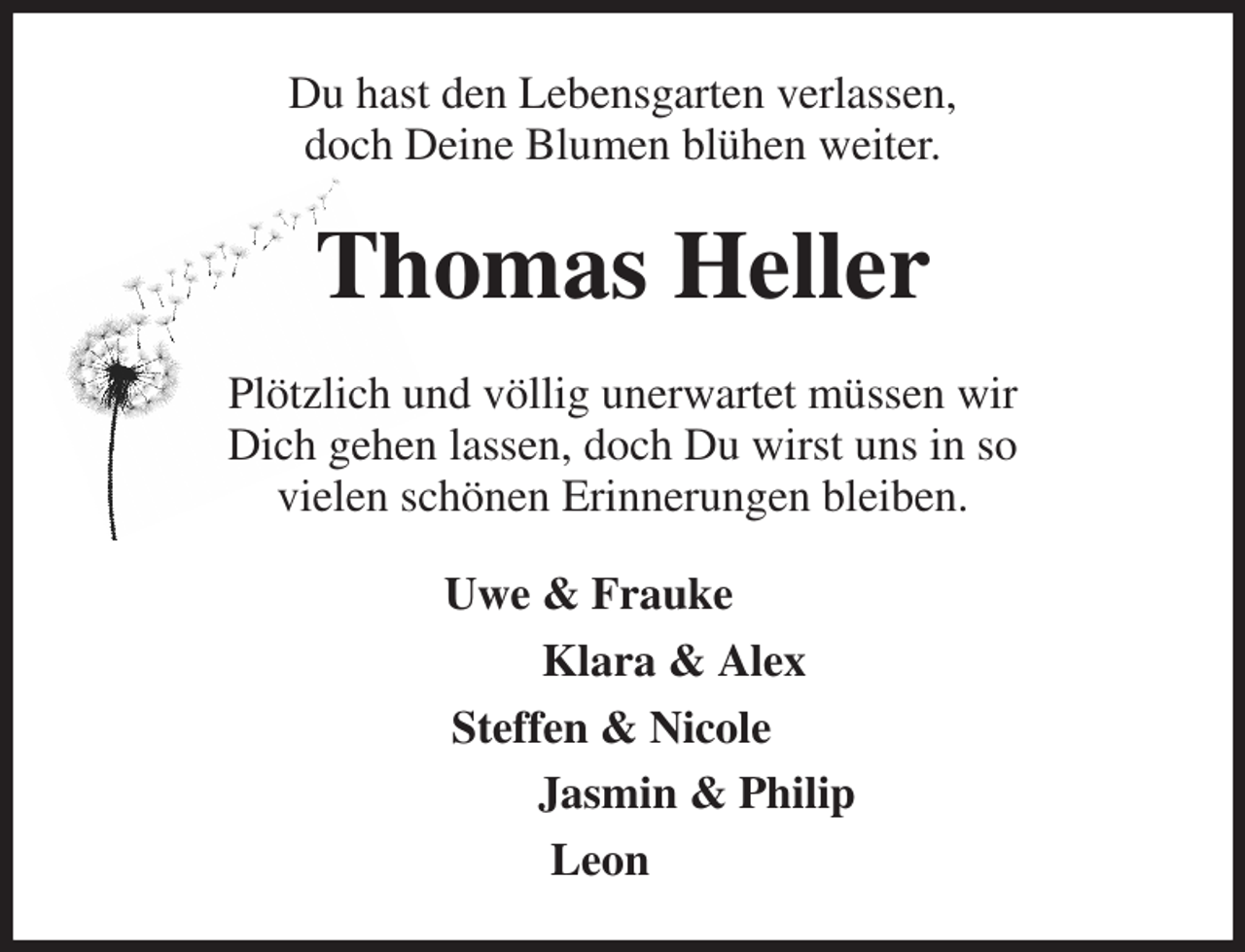 <p>Du hast den Lebensgarten verlassen,<br />doch Deine Blumen blühen weiter.<br />Thomas Heller<br />Plötzlich und völlig unerwartet müssen wir<br />Dich gehen lassen, doch Du wirst uns in so<br />vielen schönen Erinnerungen bleiben.<br />Uwe &amp; Frauke<br />Klara &amp; Alex<br />Steffen &amp; Nicole<br />Jasmin &amp; Philip<br />Leon</p>