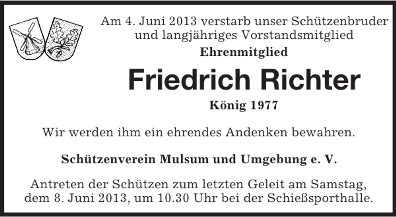 <p>Am 4. Juni 2013 verstarb unser Schützenbruder<br />und langjähriges Vorstandsmitglied<br />Ehrenmitglied</p><p>Friedrich Richter<br />König 1977<br />Wir werden ihm ein ehrendes Andenken bewahren.<br />Schützenverein Mulsum und Umgebung e. V.<br />Antreten der Schützen zum letzten Geleit am Samstag,<br />dem 8. Juni 2013, um 10.30 Uhr bei der Schießsporthalle.</p>