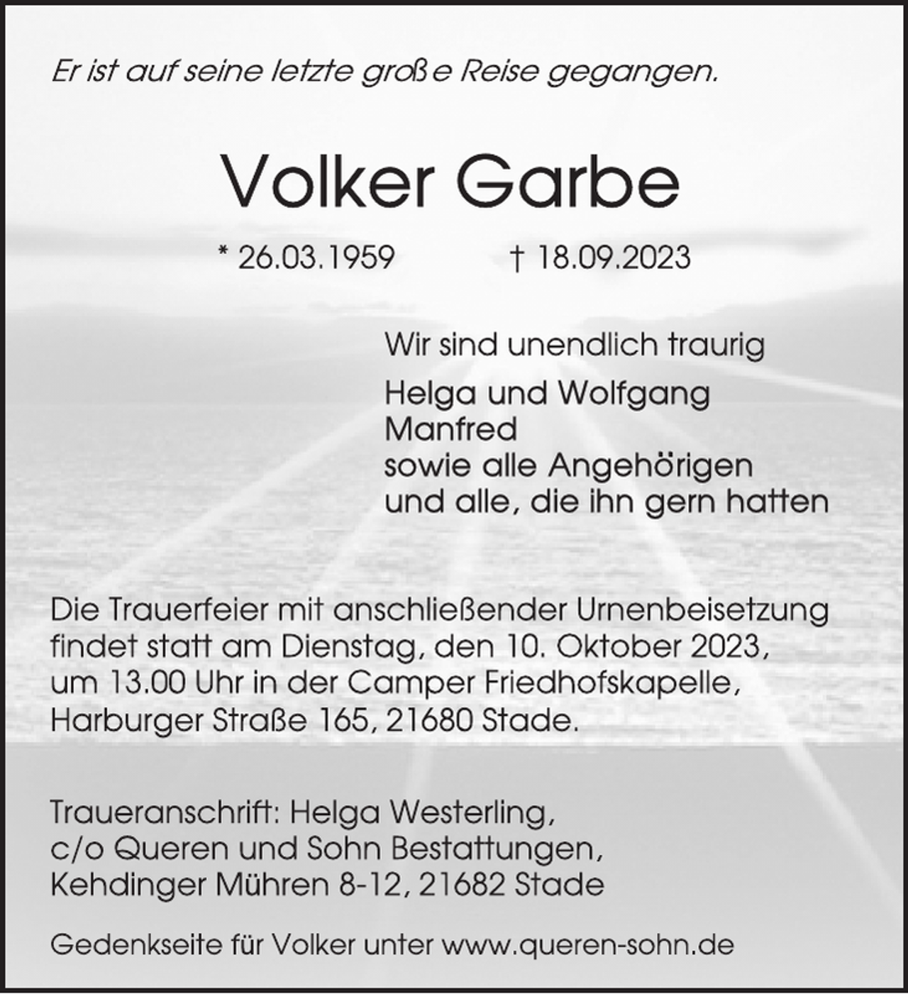 <p>Er ist auf seine letzte große Reise gegangen.<br />Volker Garbe<br />26.03.1959 † 18.09.2023<br />Wir sind unendlich traurig<br />Helga und Wolfgang<br />Manfred<br />sowie alle Angehörigen<br />und alle, die ihn gern hatten<br />Die Trauerfeier mit anschließender Urnenbeisetzung</p><p>findet statt am Dienstag, den 10. Oktober 2023,</p><p>um 13.00 Uhr in der Camper Friedhofskapelle,</p><p>Harburger Straße 165, 21680 Stade.<br />Traueranschrift: Helga Westerling,</p><p>c/o Queren und Sohn Bestattungen,</p><p>Kehdinger Mühren 8-12, 21682 Stade<br />Gedenkseite für Volker unter www.queren-sohn.de</p>