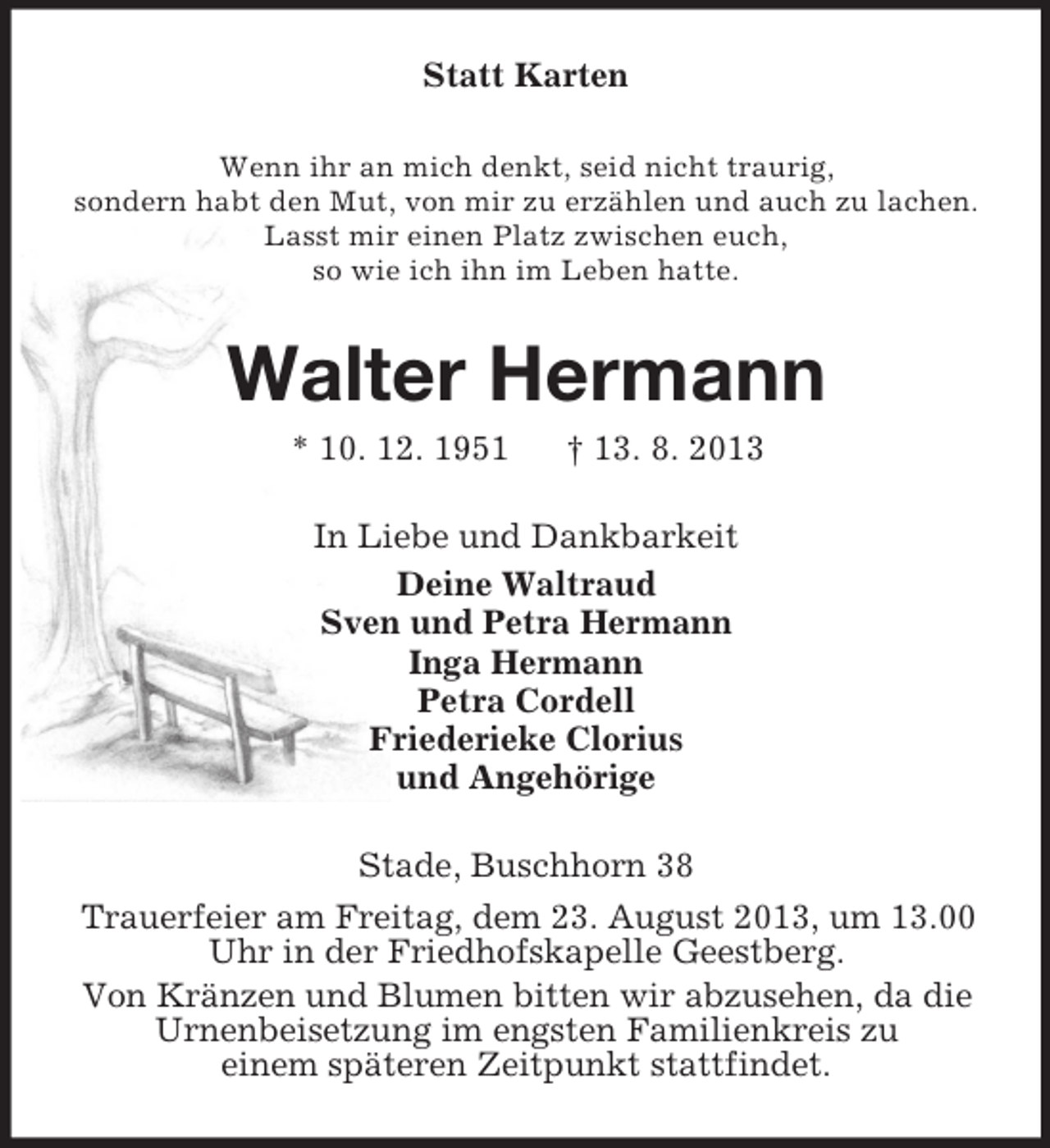 <p>Statt Karten<br />Wenn ihr an mich denkt, seid nicht traurig,<br />sondern habt den Mut, von mir zu erzählen und auch zu lachen.<br />Lasst mir einen Platz zwischen euch,<br />so wie ich ihn im Leben hatte.</p><p>Walter Hermann<br />* 10. 12. 1951</p><p>† 13. 8. 2013</p><p>In Liebe und Dankbarkeit<br />Deine Waltraud<br />Sven und Petra Hermann<br />Inga Hermann<br />Petra Cordell<br />Friederieke Clorius<br />und Angehörige<br />Stade, Buschhorn 38<br />Trauerfeier am Freitag, dem 23. August 2013, um 13.00<br />Uhr in der Friedhofskapelle Geestberg.<br />Von Kränzen und Blumen bitten wir abzusehen, da die<br />Urnenbeisetzung im engsten Familienkreis zu<br />einem späteren Zeitpunkt stattfindet.</p>