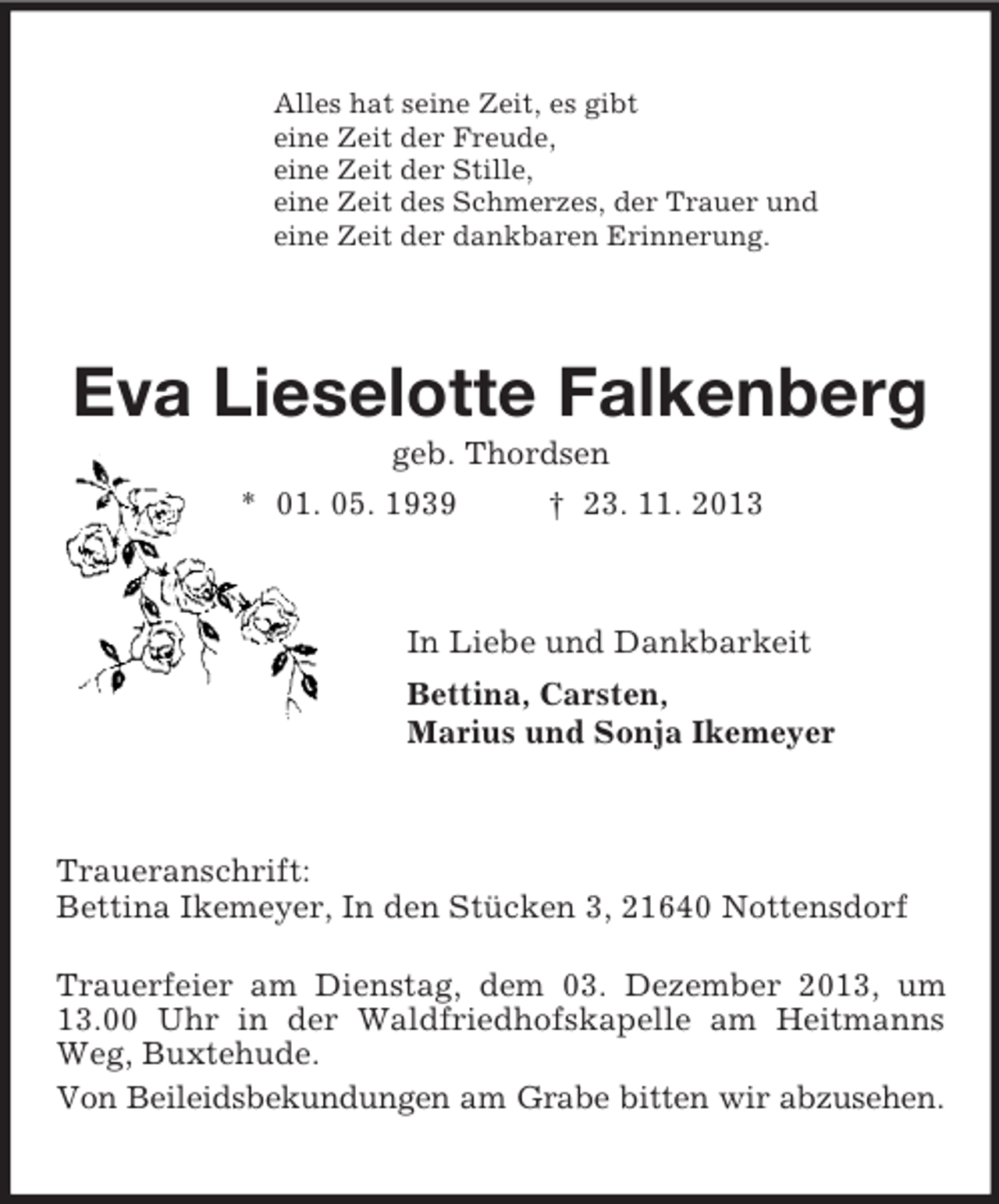 <p>Alles hat seine Zeit, es gibt<br />eine Zeit der Freude,<br />eine Zeit der Stille,<br />eine Zeit des Schmerzes, der Trauer und<br />eine Zeit der dankbaren Erinnerung.<br />Eva Lieselotte Falkenberg<br />geb. Thordsen<br />* 01. 05. 1939 † 23. 11. 2013<br />In Liebe und Dankbarkeit<br />Bettina, Carsten,<br />Marius und Sonja Ikemeyer<br />Traueranschrift:<br />Bettina Ikemeyer, In den Stücken 3, 21640 Nottensdorf</p><p>Trauerfeier am Dienstag, dem 03. Dezember 2013, um 13.00 Uhr in der Waldfriedhofskapelle am Heitmanns Weg, Buxtehude.<br />Von Beileidsbekundungen am Grabe bitten wir abzusehen.</p>