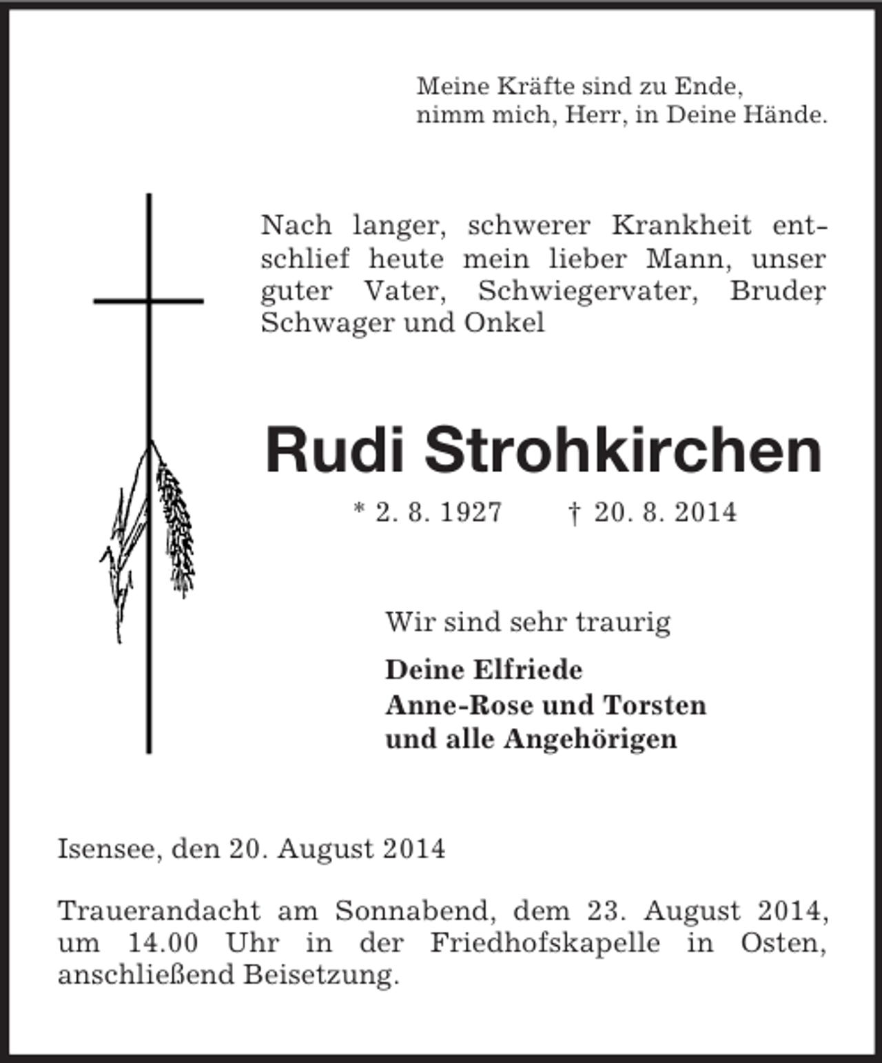 <p>Meine Kräfte sind zu Ende,<br />nimm mich, Herr, in Deine Hände.<br />Nach langer, schwerer Krankheit entschlief heute mein lieber Mann, unser guter Vater, Schwiegervater, Bruder, Schwager und Onkel<br />Rudi Strohkirchen<br />* 2. 8. 1927 † 20. 8. 2014<br />Wir sind sehr traurig<br />Deine Elfriede<br />Anne-Rose und Torsten<br />und alle Angehörigen<br />Isensee, den 20. August 2014</p><p>Trauerandacht am Sonnabend, dem 23. August 2014, um 14.00 Uhr in der Friedhofskapelle in Osten,<br />anschließend Beisetzung.</p>