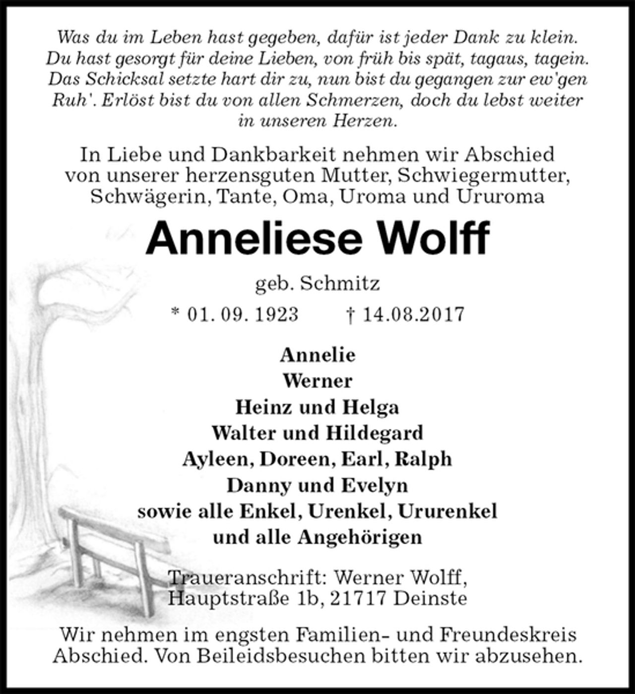 <p>Was du im Leben hast gegeben, dafür ist jeder Dank zu klein.<br />Du hast gesorgt für deine Lieben, von früh bis spät, tagaus, tagein.<br />Das Schicksal setzte hart dir zu, nun bist du gegangen zur ew'gen<br />Ruh'. Erlöst bist du von allen Schmerzen, doch du lebst weiter<br />in unseren Herzen.<br />In Liebe und Dankbarkeit nehmen wir Abschied<br />von unserer herzensguten Mutter, Schwiegermutter,<br />Schwägerin, Tante, Oma, Uroma und Ururoma<br />Anneliese Wolff<br />geb. Schmitz<br />* 01. 09. 1923 † 14.08.2017<br />Annelie<br />Werner<br />Heinz und Helga<br />Walter und Hildegard<br />Ayleen, Doreen, Earl, Ralph<br />Danny und Evelyn<br />sowie alle Enkel, Urenkel, Ururenkel<br />und alle Angehörigen<br />Traueranschrift: Werner Wolff,<br />Hauptstraße 1b, 21717 Deinste<br />Wir nehmen im engsten Familien- und Freundeskreis<br />Abschied. Von Beileidsbesuchen bitten wir abzusehen.</p>