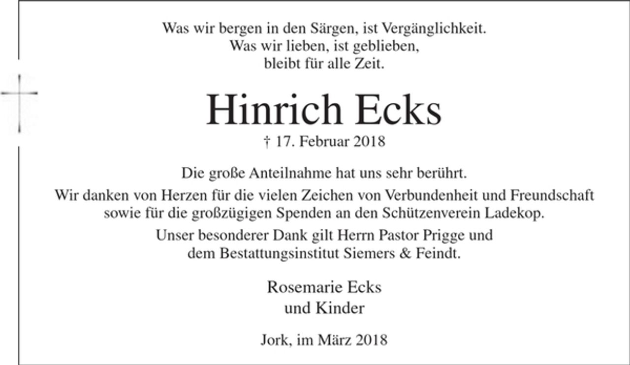<p>Was wir bergen in den Särgen, ist Vergänglichkeit.<br />Was wir lieben, ist geblieben,<br />bleibt für alle Zeit.<br />Hinrich Ecks<br />+ 17. Februar 2018</p><p>Die große Anteilnahme hat uns sehr berührt.<br />Wir danken von Herzen für die vielen Zeichen von Verbundenheit und Freundschaft sowie für die großzügigen Spenden an den Schützenverein Ladekop.<br />Unser besonderer Dank gilt Herrn Pastor Prigge<br />und dem Bestattungsinstitut Siemers &amp; Feindt.</p><p>Rosemarie Ecks<br />und Kinder</p><p>Jork, im März 2018</p>