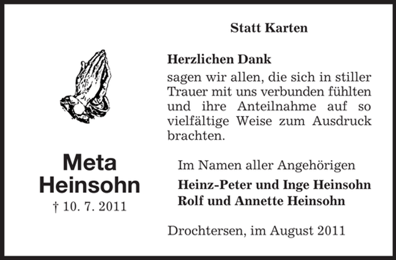 <p>Statt Karten<br />Herzlichen Dank<br />sagen wir allen, die sich in stiller<br />Trauer mit uns verbunden fühlten<br />und ihre Anteilnahme auf so<br />vielfältige Weise zum Ausdruck<br />brachten.</p><p>Meta<br />Heinsohn<br />† 10. 7. 2011</p><p>Im Namen aller Angehörigen<br />Heinz-Peter und Inge Heinsohn<br />Rolf und Annette Heinsohn<br />Drochtersen, im August 2011</p>