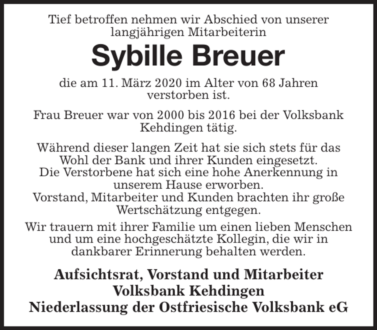 <p>Tief betroffen nehmen wir Abschied von unserer<br />langjährigen Mitarbeiterin<br />Sybille Breuer<br />die am 11. März 2020 im Alter von 68 Jahren<br />verstorben ist.<br />Frau Breuer war von 2000 bis 2016 bei der Volksbank Kehdingen tätig.<br />Während dieser langen Zeit hat sie sich stets für das Wohl der Bank und ihrer Kunden eingesetzt.<br />Die Verstorbene hat sich eine hohe Anerkennung in<br />unserem Hause erworben.<br />Vorstand, Mitarbeiter und Kunden brachten ihr große Wertschätzung entgegen.<br />Wir trauern mit ihrer Familie um einen lieben Menschen und um eine hochgeschätzte Kollegin, die wir in<br />dankbarer Erinnerung behalten werden.<br />Aufsichtsrat, Vorstand und Mitarbeiter<br />Volksbank Kehdingen<br />Niederlassung der Ostfriesische Volksbank eG</p>