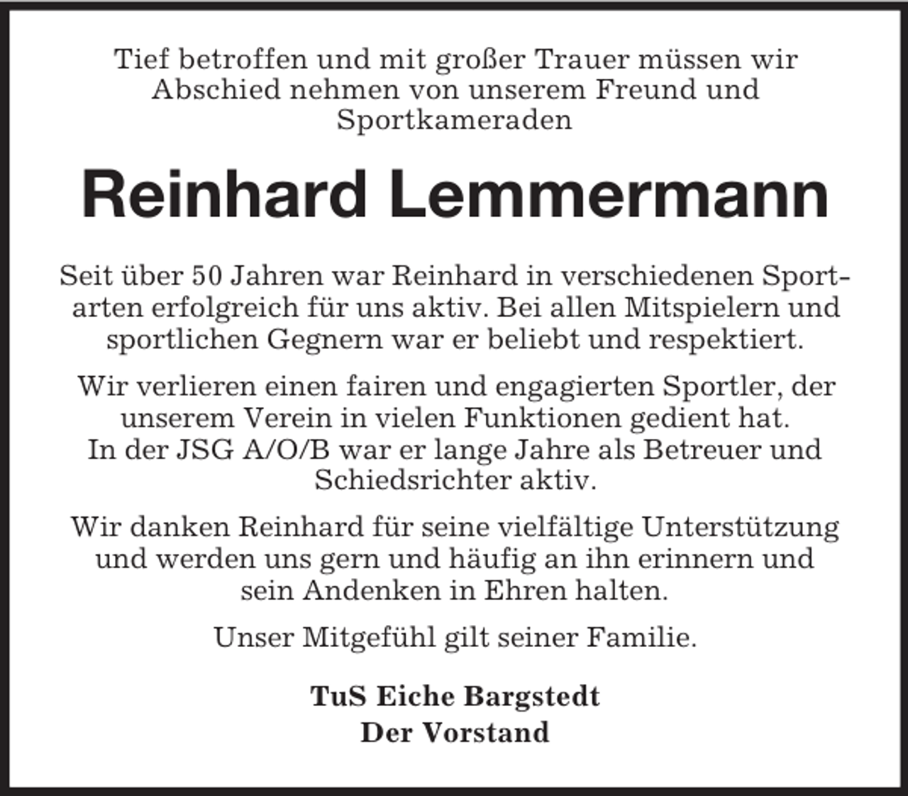 <p>Tief betroffen und mit großer Trauer müssen wir<br />Abschied nehmen von unserem Freund und<br />Sportkameraden<br />Reinhard Lemmermann<br />Seit über 50 Jahren war Reinhard in verschiedenen Sportarten erfolgreich für uns aktiv. Bei allen Mitspielern und sportlichen Gegnern war er beliebt und respektiert.<br />Wir verlieren einen fairen und engagierten Sportler, der unserem Verein in vielen Funktionen gedient hat.<br />In der JSG A/O/B war er lange Jahre als Betreuer und<br />Schiedsrichter aktiv.<br />Wir danken Reinhard für seine vielfältige Unterstützung und werden uns gern und häufig an ihn erinnern und<br />sein Andenken in Ehren halten.<br />Unser Mitgefühl gilt seiner Familie.<br />TuS Eiche Bargstedt<br />Der Vorstand</p>