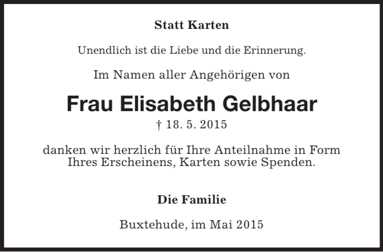 <p>Statt Karten<br />Unendlich ist die Liebe und die Erinnerung.<br />Im Namen aller Angehörigen von<br />Frau Elisabeth Gelbhaar<br />† 18. 5. 2015<br />danken wir herzlich für Ihre Anteilnahme in Form<br />Ihres Erscheinens, Karten sowie Spenden.</p><p>Die Familie<br />Buxtehude, im Mai 2015</p>