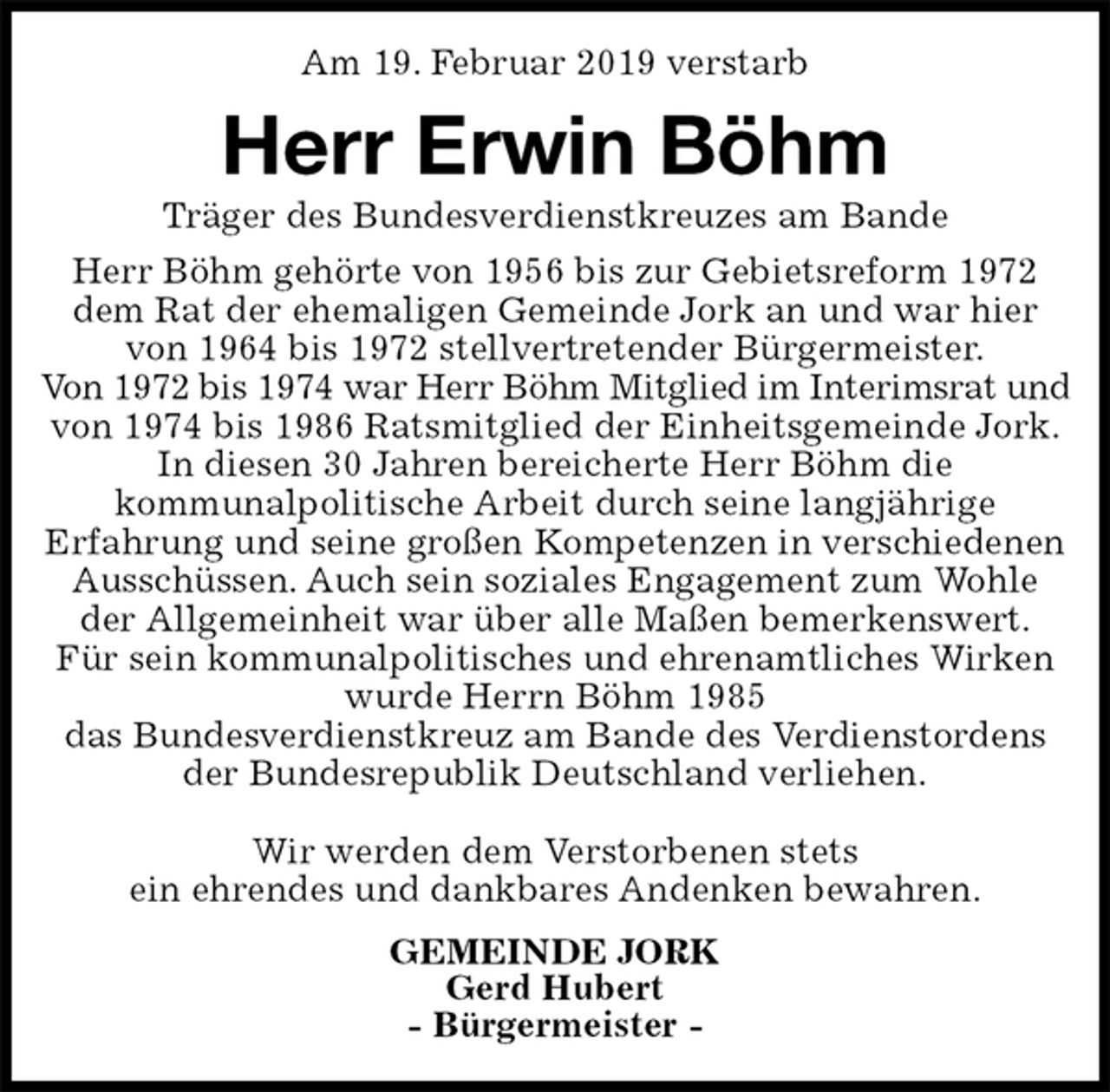 <p>Am 19. Februar 2019 verstarb<br />Herr Erwin Böhm<br />Träger des Bundesverdienstkreuzes am Bande<br />GEMEINDE JORK<br />Gerd Hubert<br />- Bürgermeister -<br />Herr Böhm gehörte von 1956 bis zur Gebietsreform 1972 dem Rat der ehemaligen Gemeinde Jork an und war hier von 1964 bis 1972 stellvertretender Bürgermeister.<br />Von 1972 bis 1974 war Herr Böhm Mitglied im Interimsrat und<br />von 1974 bis 1986 Ratsmitglied der Einheitsgemeinde Jork.<br />In diesen 30 Jahren bereicherte Herr Böhm die<br />kommunalpolitische Arbeit durch seine langjährige<br />Erfahrung und seine großen Kompetenzen in verschiedenen Ausschüssen. Auch sein soziales Engagement zum Wohle der Allgemeinheit war über alle Maßen bemerkenswert.<br />Für sein kommunalpolitisches und ehrenamtliches Wirken wurde Herrn Böhm 1985<br />das Bundesverdienstkreuz am Bande des Verdienstordens<br />der Bundesrepublik Deutschland verliehen.</p><p>Wir werden dem Verstorbenen stets<br />ein ehrendes und dankbares Andenken bewahren.</p>