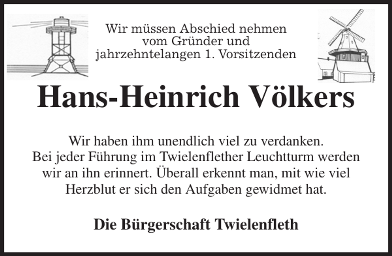 <p>Wir müssen Abschied nehmen<br />vom Gründer und<br />jahrzehntelangen 1. Vorsitzenden<br />Hans-Heinrich Völkers<br />Wir haben ihm unendlich viel zu verdanken.<br />Bei jeder Führung im Twielenflether Leuchtturm werden wir an ihn erinnert. Überall erkennt man, mit wie viel<br />Herzblut er sich den Aufgaben gewidmet hat.<br />Die Bürgerschaft Twielenfleth</p>
