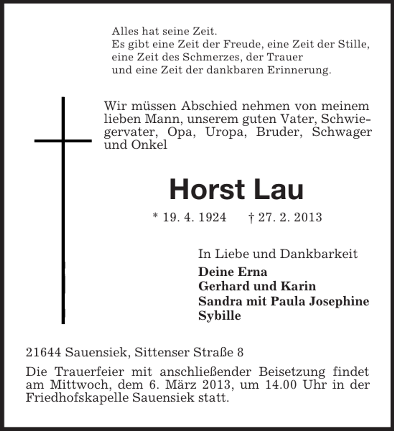 <p>Alles hat seine Zeit.<br />Es gibt eine Zeit der Freude, eine Zeit der Stille,<br />eine Zeit des Schmerzes, der Trauer<br />und eine Zeit der dankbaren Erinnerung.</p><p>Wir müssen Abschied nehmen von meinem<br />lieben Mann, unserem guten Vater, Schwiegervater, Opa, Uropa, Bruder, Schwager<br />und Onkel</p><p>Horst Lau<br />* 19. 4. 1924</p><p>† 27. 2. 2013</p><p>In Liebe und Dankbarkeit<br />Deine Erna<br />Gerhard und Karin<br />Sandra mit Paula Josephine<br />Sybille<br />21644 Sauensiek, Sittenser Straße 8<br />Die Trauerfeier mit anschließender Beisetzung findet<br />am Mittwoch, dem 6. März 2013, um 14.00 Uhr in der<br />Friedhofskapelle Sauensiek statt.</p>