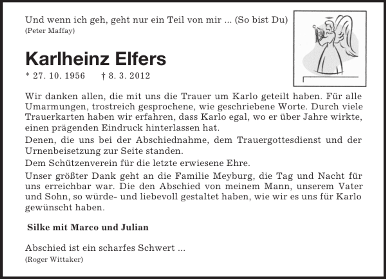 <p>Und wenn ich geh, geht nur ein Teil von mir ... (So bist Du)<br />(Peter Maffay)<br />Karlheinz Elfers<br />* 27. 10. 1956 † 8. 3. 2012<br />Wir danken allen, die mit uns die Trauer um Karlo geteilt haben. Für alle Umarmungen, trostreich gesprochene, wie geschriebene Worte. Durch viele Trauerkarten haben wir erfahren, dass Karlo egal, wo er über Jahre wirkte, einen prägenden Eindruck hinterlassen hat.<br />Denen, die uns bei der Abschiednahme, dem Trauergottesdienst und der Urnenbeisetzung zur Seite standen.<br />Dem Schützenverein für die letzte erwiesene Ehre.<br />Unser größter Dank geht an die Familie Meyburg, die Tag und Nacht für uns erreichbar war. Die den Abschied von meinem Mann, unserem Vater und Sohn, so würde- und liebevoll gestaltet haben, wie wir es uns für Karlo gewünscht haben.<br />Silke mit Marco und Julian<br />Abschied ist ein scharfes Schwert ...<br />(Roger Wittaker)</p>