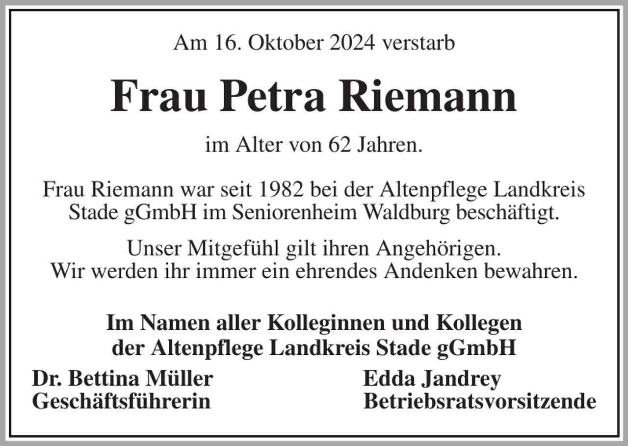 <p>Am 16. Oktober 2024 verstarb<br />Frau Petra Riemann<br />im Alter von 62 Jahren.<br />Frau Riemann war seit 1982 bei der Altenpflege Landkreis<br />Stade gGmbH im Seniorenheim Waldburg beschäftigt.<br />Unser Mitgefühl gilt ihren Angehörigen.<br />Wir werden ihr immer ein ehrendes Andenken bewahren.<br />Im Namen aller Kolleginnen und Kollegen<br />der Altenpflege Landkreis Stade gGmbH<br />Dr. Bettina Müller Edda Jandrey<br />Geschäftsführerin Betriebsratsvorsitzende</p>