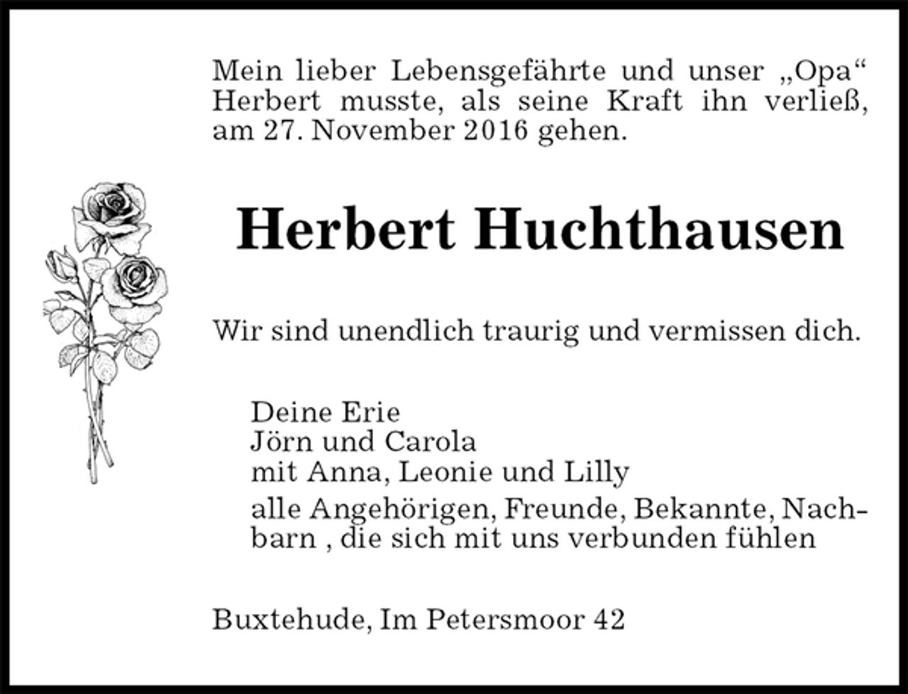 <p>Mein lieber Lebensgefährte und unser „Opa“ Herbert musste, als seine Kraft ihn verließ,<br />am 27. November 2016 gehen.<br />Herbert Huchthausen<br />Wir sind unendlich traurig und vermissen dich.<br />Deine Erie<br />Jörn und Carola<br />mit Anna, Leonie und Lilly<br />alle Angehörigen, Freunde, Bekannte, Nachbarn , die sich mit uns verbunden fühlen<br />Buxtehude, Im Petersmoor 42</p>