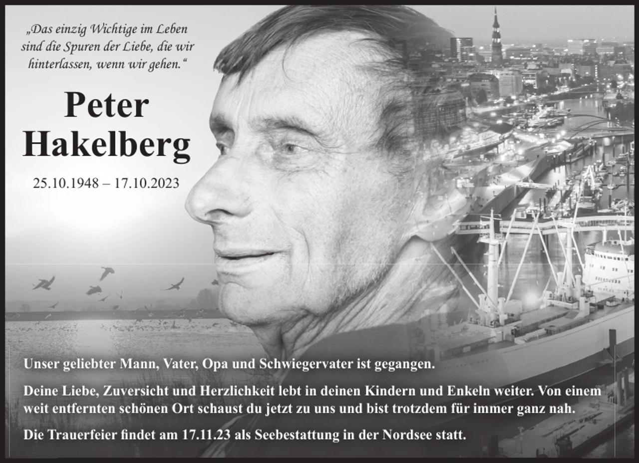 <p>„Das einzig Wichtige im Leben<br />sind die Spuren der Liebe, die wir<br />hinterlassen, wenn wir gehen.“</p><p>Peter<br />Hakelberg<br />25.10.1948 – 17.10.2023</p><p>Unser geliebter Mann, Vater, Opa und Schwiegervater ist gegangen.<br />Deine Liebe, Zuversicht und Herzlichkeit lebt in deinen Kindern und Enkeln weiter. Von einem<br />weit entfernten schönen Ort schaust du jetzt zu uns und bist trotzdem für immer ganz nah.<br />Die Trauerfeier ﬁndet am 17.11.23 als Seebestattung in der Nordsee statt.</p>