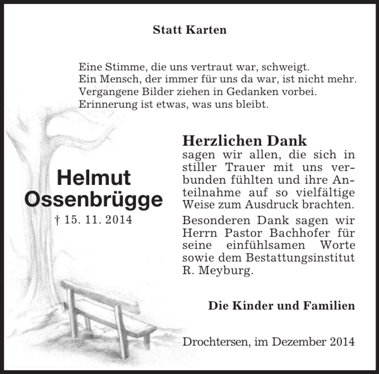 <p>Helmut<br />Ossenbrügge<br />† 15. 11. 2014<br />Statt Karten<br />Eine Stimme, die uns vertraut war, schweigt.<br />Ein Mensch, der immer für uns da war, ist nicht mehr.<br />Vergangene Bilder ziehen in Gedanken vorbei.<br />Erinnerung ist etwas, was uns bleibt.<br />Herzlichen Dank<br />sagen wir allen, die sich in stiller Trauer mit uns verbunden fühlten und ihre Anteilnahme auf so vielfältige Weise zum Ausdruck brachten.<br />Besonderen Dank sagen wir Herrn Pastor Bachhofer für seine einfühlsamen Worte<br />sowie dem Bestattungsinstitut R. Meyburg.<br />Die Kinder und Familien<br />Drochtersen, im Dezember 2014</p>