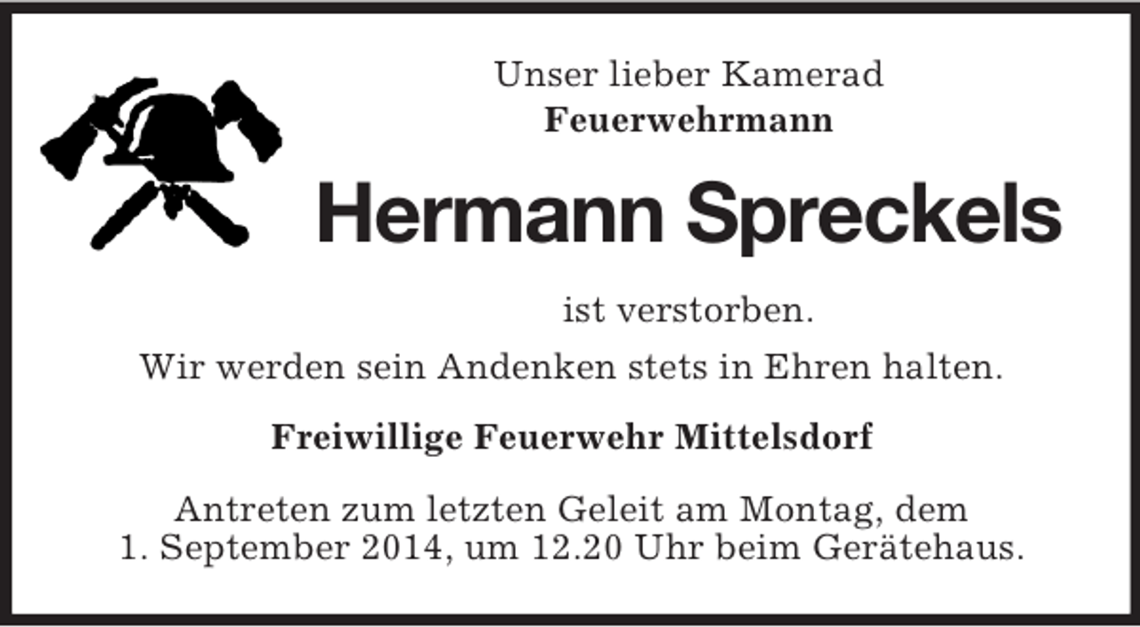 <p>Unser lieber Kamerad<br />Feuerwehrmann<br />Hermann Spreckels<br />ist verstorben.<br />Wir werden sein Andenken stets in Ehren halten.<br />Freiwillige Feuerwehr Mittelsdorf<br />Antreten zum letzten Geleit am Montag, dem<br />1. September 2014, um 12.20 Uhr beim Gerätehaus.</p>