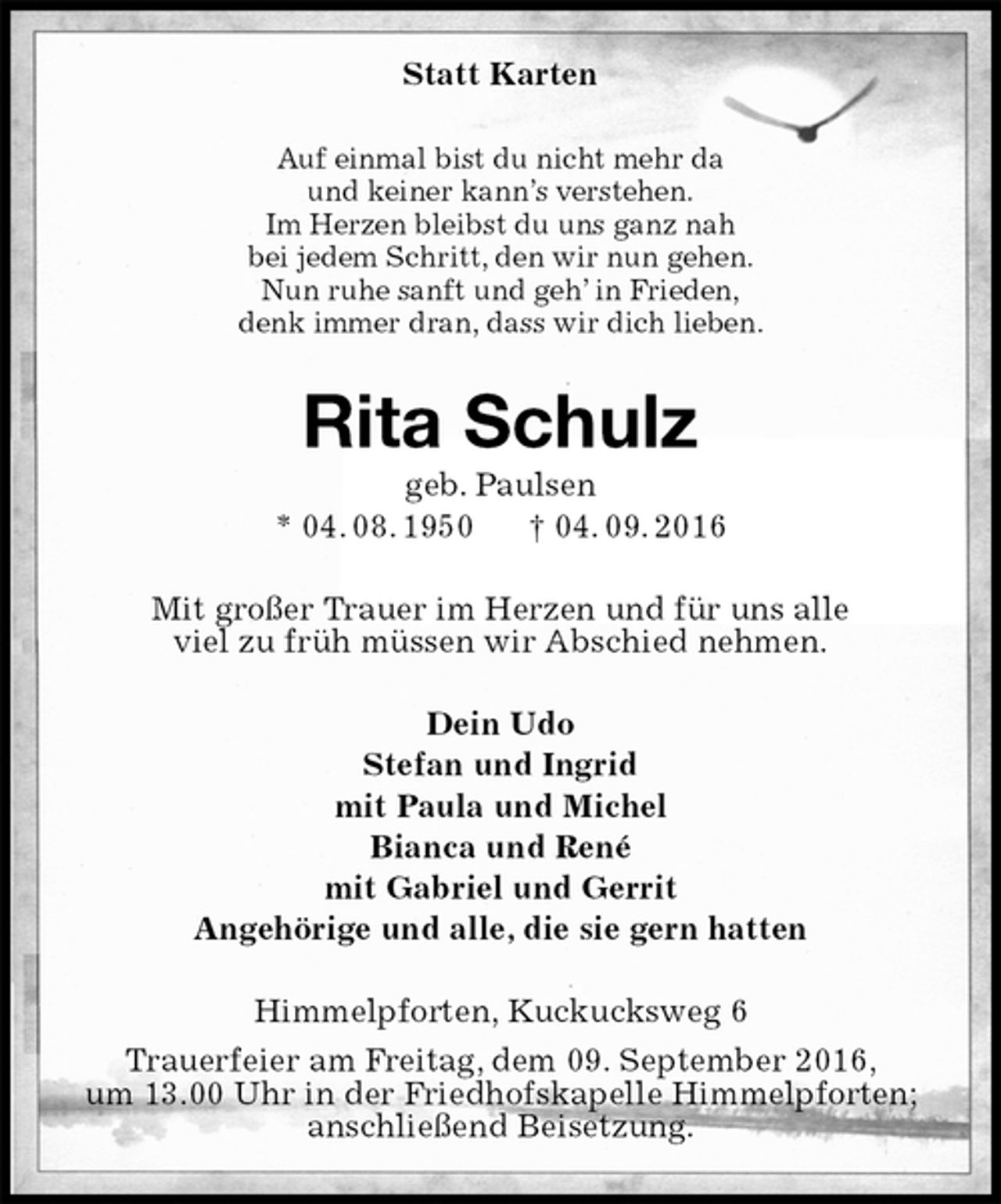 <p>Statt Karten<br />Auf einmal bist du nicht mehr da<br />und keiner kann’s verstehen.<br />Im Herzen bleibst du uns ganz nah<br />bei jedem Schritt, den wir nun gehen.<br />Nun ruhe sanft und geh’ in Frieden,<br />denk immer dran, dass wir dich lieben.<br />Rita Schulz<br />geb. Paulsen<br />* 04. 08. 1950 † 04. 09. 2016<br />Mit großer Trauer im Herzen und für uns alle<br />viel zu früh müssen wir Abschied nehmen.<br />Dein Udo<br />Stefan und Ingrid<br />mit Paula und Michel<br />Bianca und René<br />mit Gabriel und Gerrit<br />Angehörige und alle, die sie gern hatten<br />Himmelpforten, Kuckucksweg 6<br />Trauerfeier am Freitag, dem 09. September 2016,<br />um 13.00 Uhr in der Friedhofskapelle Himmelpforten;<br />anschließend Beisetzung.</p>