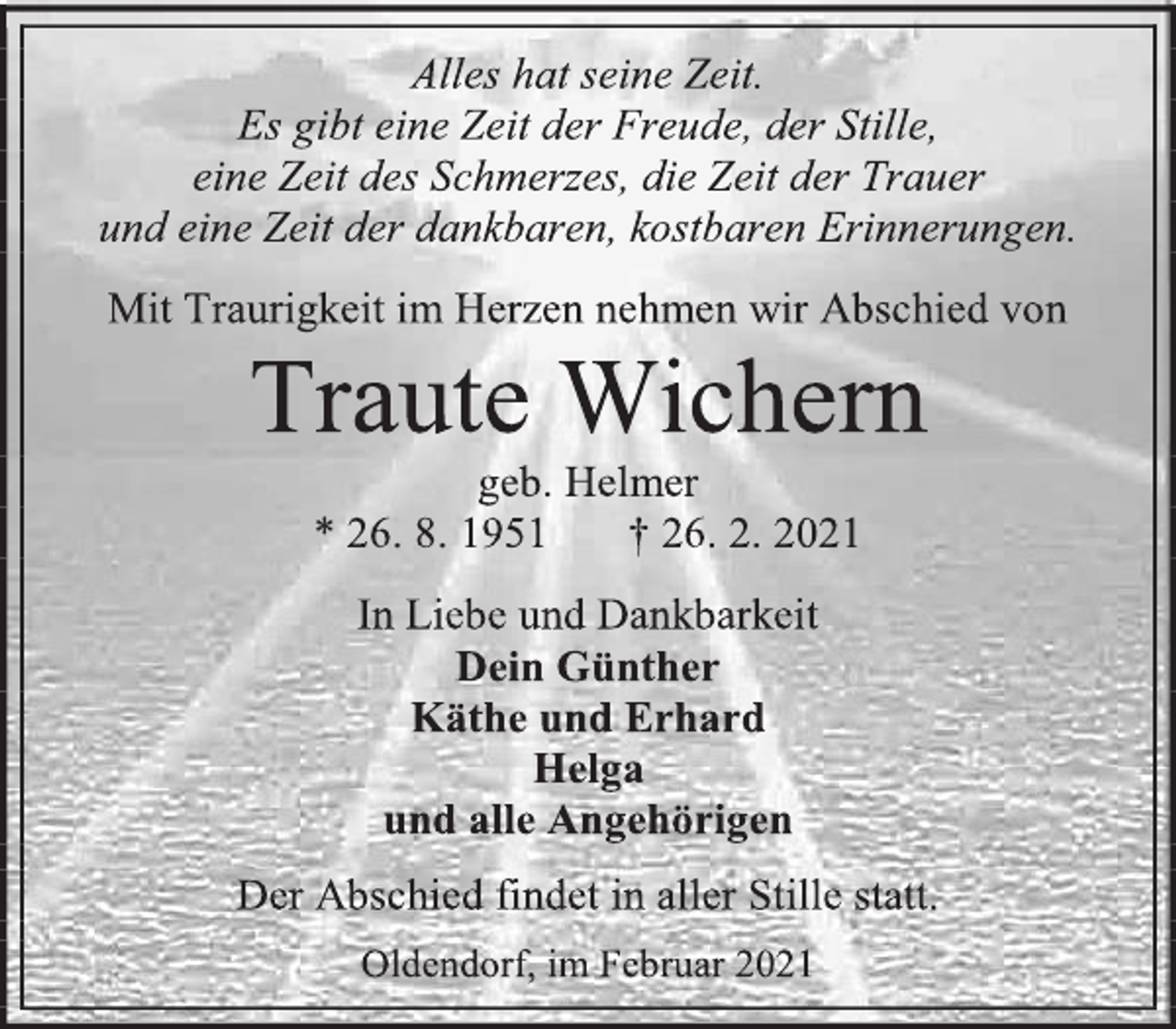 <p>Alles hat seine Zeit.<br />Es gibt eine Zeit der Freude, der Stille,<br />eine Zeit des Schmerzes, die Zeit der Trauer<br />und eine Zeit der dankbaren, kostbaren Erinnerungen.<br />Mit Traurigkeit im Herzen nehmen wir Abschied von<br />Traute Wichern<br />geb. Helmer<br />* 26. 8. 1951 † 26. 2. 2021<br />In Liebe und Dankbarkeit<br />Dein Günther<br />Käthe und Erhard<br />Helga<br />und alle Angehörigen<br />Der Abschied findet in aller Stille statt.<br />Oldendorf, im Februar 2021</p>