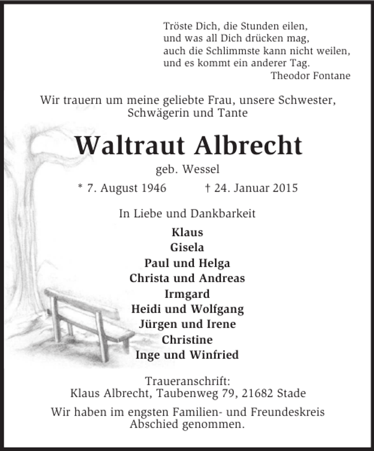 <p>Tröste Dich, die Stunden eilen,<br />und was all Dich drücken mag,<br />auch die Schlimmste kann nicht weilen,<br />und es kommt ein anderer Tag.<br />Theodor Fontane<br />Wir trauern um meine geliebte Frau, unsere Schwester, Schwägerin und Tante<br />Waltraut Albrecht<br />geb. Wessel<br />* 7. August 1946 † 24. Januar 2015<br />In Liebe und Dankbarkeit<br />Klaus<br />Gisela<br />Paul und Helga<br />Christa und Andreas<br />Irmgard<br />Heidi und Wolfgang<br />Jürgen und Irene<br />Christine<br />Inge und Winfried<br />Traueranschrift:<br />Klaus Albrecht, Taubenweg 79, 21682 Stade<br />Wir haben im engsten Familien- und Freundeskreis<br />Abschied genommen.</p>