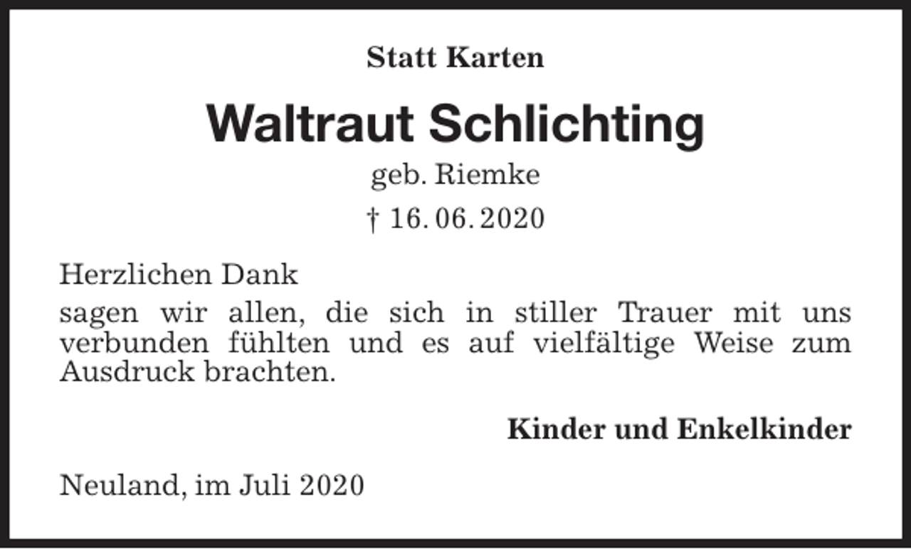 <p>Statt Karten<br />Waltraut Schlichting<br />geb. Riemke<br />† 16. 06. 2020<br />Herzlichen Dank<br />sagen wir allen, die sich in stiller Trauer mit uns<br />verbunden fühlten und es auf vielfältige Weise zum Ausdruck brachten.<br />Kinder und Enkelkinder<br />Neuland, im Juli 2020</p>