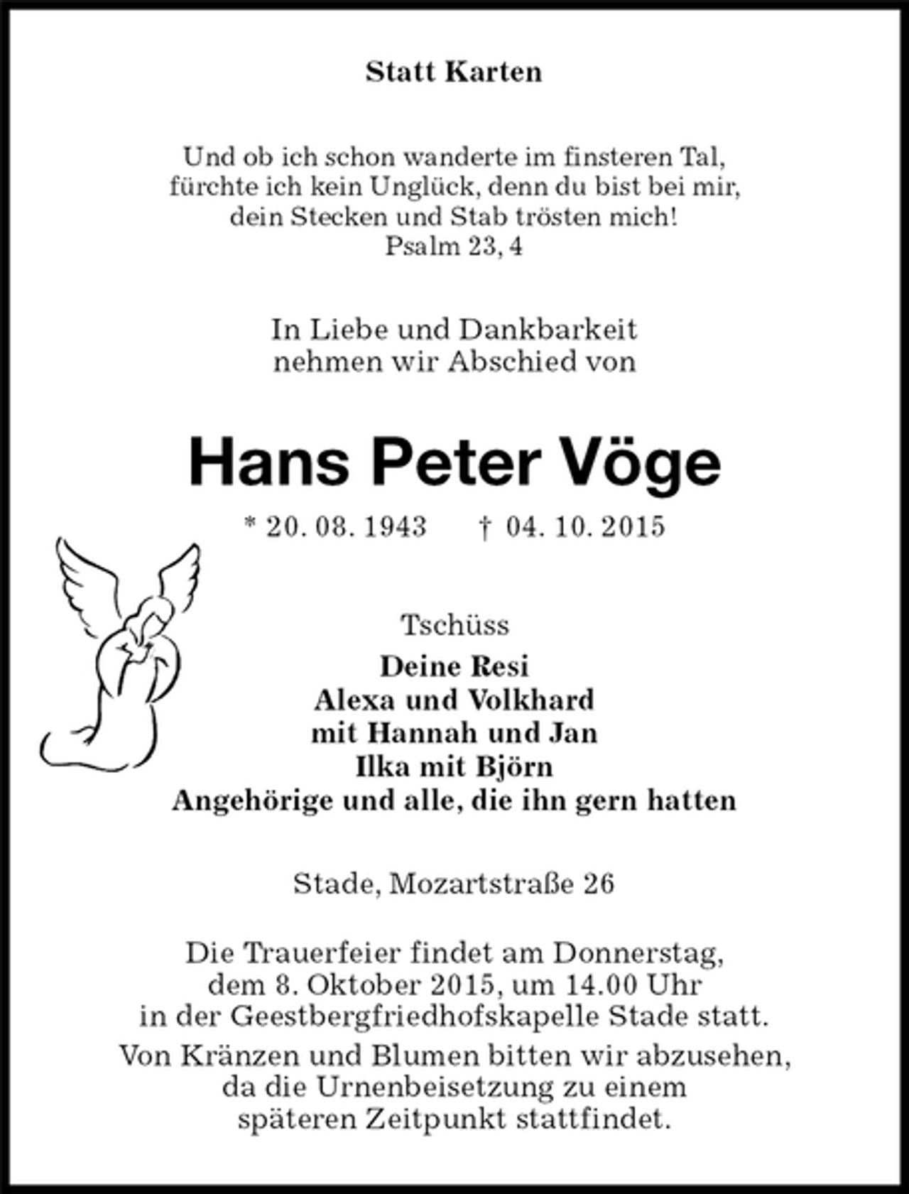 <p>In Liebe und Dankbarkeit<br />nehmen wir Abschied von<br />Stade, Mozartstraße 26</p>
<p>Die Trauerfeier findet am Donnerstag,<br />dem 8. Oktober 2015, um 14.00 Uhr<br />in der Geestbergfriedhofskapelle Stade statt.<br />Von Kränzen und Blumen bitten wir abzusehen,<br />da die Urnenbeisetzung zu einem<br />späteren Zeitpunkt stattfindet.<br />Hans Peter Vöge<br />* 20. 08. 1943 † 04. 10. 2015<br />Statt Karten<br />Tschüss<br />Deine Resi<br />Alexa und Volkhard<br />mit Hannah und Jan<br />Ilka mit Björn<br />Angehörige und alle, die ihn gern hatten<br />Und ob ich schon wanderte im finsteren Tal,<br />fürchte ich kein Unglück, denn du bist bei mir,<br />dein Stecken und Stab trösten mich!<br />Psalm 23, 4</p>
