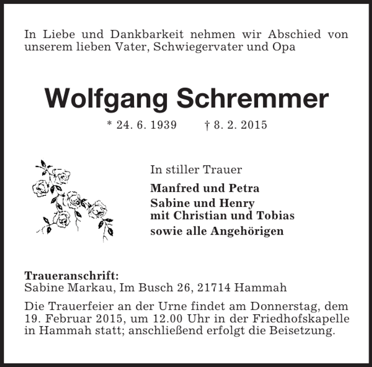 <p>In Liebe und Dankbarkeit nehmen wir Abschied von unserem lieben Vater, Schwiegervater und Opa<br />Wolfgang Schremmer<br />* 24. 6. 1939 † 8. 2. 2015<br />In stiller Trauer<br />Manfred und Petra<br />Sabine und Henry<br />mit Christian und Tobias<br />sowie alle Angehörigen<br />Traueranschrift:<br />Sabine Markau, Im Busch 26, 21714 Hammah<br />Die Trauerfeier an der Urne findet am Donnerstag, dem 19. Februar 2015, um 12.00 Uhr in der Friedhofskapelle in Hammah statt; anschließend erfolgt die Beisetzung.</p>