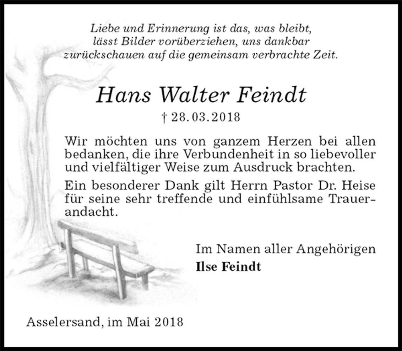 <p>Liebe und Erinnerung ist das, was bleibt,<br />lässt Bilder vorüberziehen, uns dankbar<br />zurückschauen auf die gemeinsam verbrachte Zeit.<br />Hans Walter Feindt<br />† 28. 03. 2018<br />Wir möchten uns von ganzem Herzen bei allen<br />bedanken, die ihre Verbundenheit in so liebevoller und vielfältiger Weise zum Ausdruck brachten.<br />Ein besonderer Dank gilt Herrn Pastor Dr. Heise für seine sehr treffende und einfühlsame Trauerandacht.<br />Im Namen aller Angehörigen<br />Ilse Feindt</p>
<p>Asselersand, im Mai 2018</p>