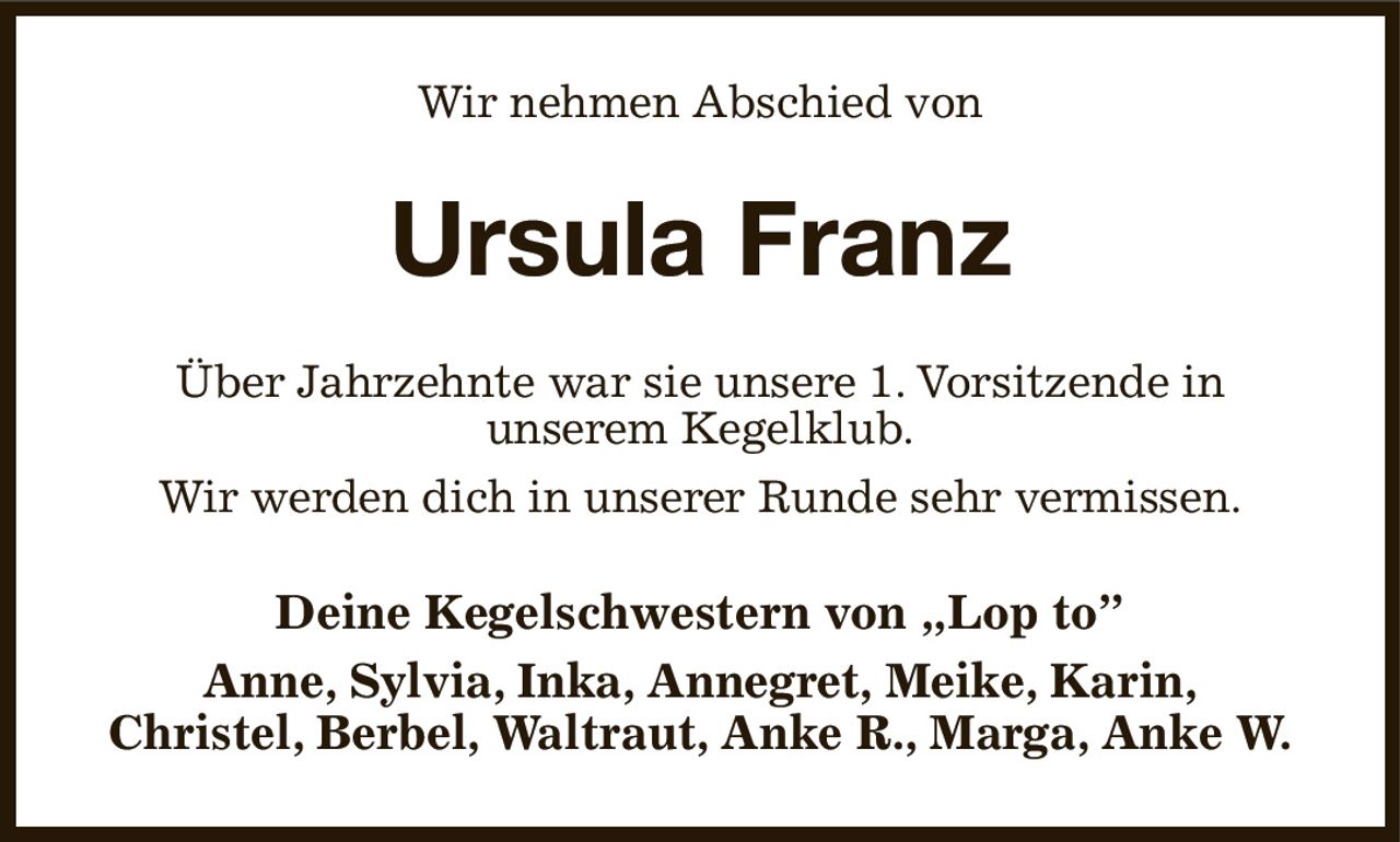 Wir nehmen Abschied von
Ursula Franz
Über Jahrzehnte war sie unsere 1. Vorsitzende in
unserem Kegelklub.
Wir werden dich in unserer Runde sehr vermissen.
Deine Kegelschwestern von „Lop to”
Anne, Sylvia, Inka, Annegret, Meike, Karin,
Christel, Berbel, Waltraut, Anke R., Marga, Anke W.