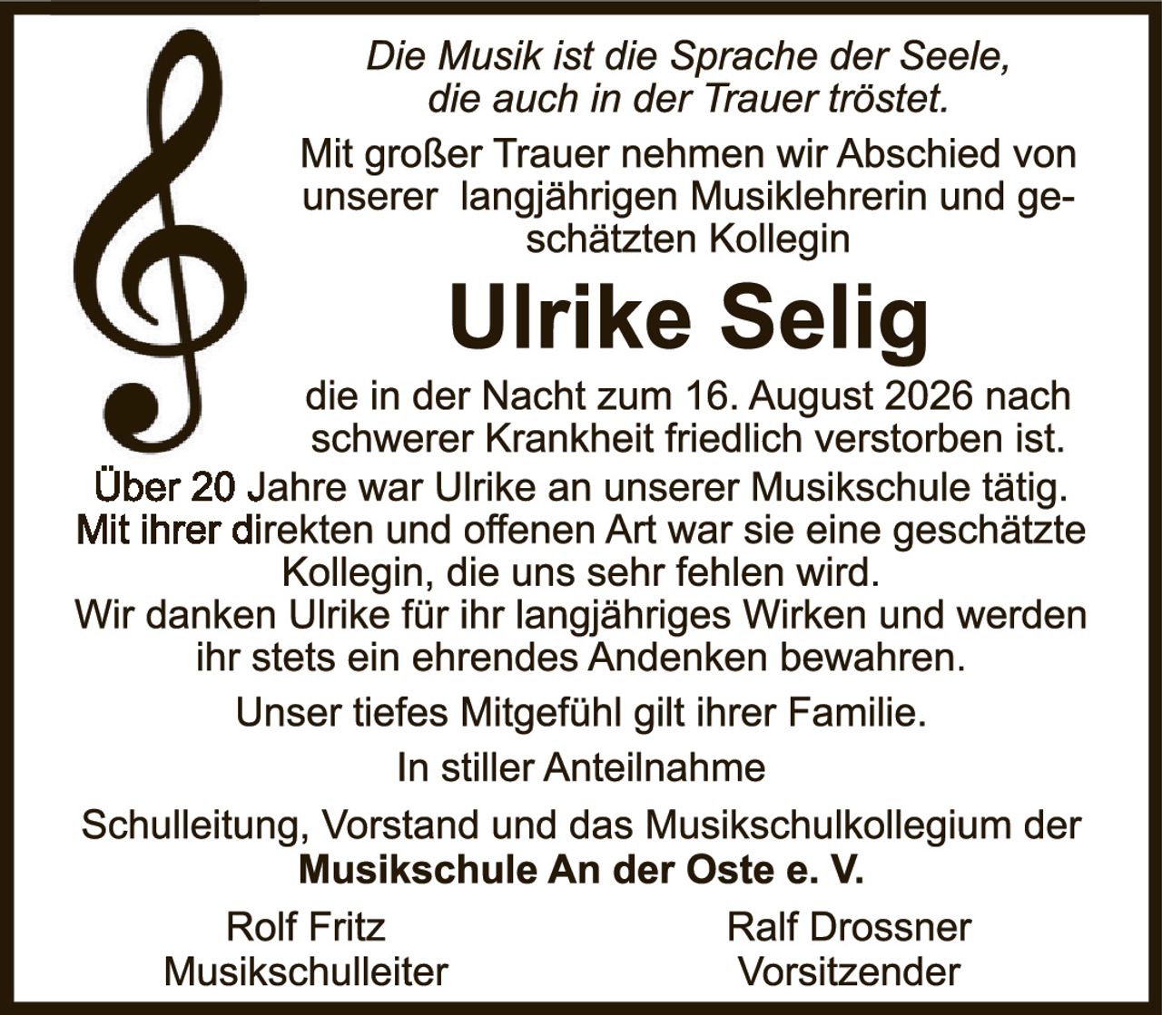 <p><i>Die Musik ist die Sprache der Seele, die auch in der Trauer tröstet.</i></p>

<p>Mit großer Trauer nehmen wir Abschied von unserer langjährigen Musiklehrerin und geschätzten Kollegin</p>

<p><strong>Ulrike Selig</strong></p>

<p>die in der Nacht zum 16. August 2026 nach schwerer Krankheit friedlich verstorben ist.</p>

<p>Über 20 Jahre war Ulrike an unserer Musikschule tätig. Mit ihrer direkten und offenen Art war sie eine geschätzte Kollegin, die uns sehr fehlen wird. Wir danken Ulrike für ihr langjähriges Wirken und werden ihr stets ein ehrendes Andenken bewahren.</p>

<p>Unser tiefes Mitgefühl gilt ihrer Familie.</p>

<p>In stiller Anteilnahme</p>

<p>Schulleitung, Vorstand und das Musikschulkollegium der<br><strong>Musikschule An der Oste e. V.</strong></p>

<p>Rolf Fritz <span style="margin-right: 80px;"></span> Ralf Drossner<br>Musikschulleiter <span style="margin-right: 55px;"></span> Vorsitzender</p>