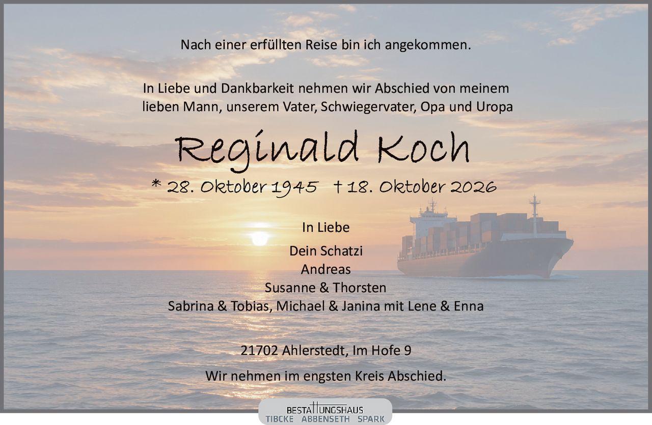 <p>Nach einer erfüllten Reise bin ich angekommen.</p>

<p>In Liebe und Dankbarkeit nehmen wir Abschied von meinem lieben Mann, unserem Vater, Schwiegervater, Opa und Uropa</p>

<p><strong>Reginald Koch</strong><br>
* 28. Oktober 1945 † 18. Oktober 2026</p>

<p>In Liebe<br>
Dein Schatzi<br>
Andreas<br>
Susanne &amp; Thorsten<br>
Sabrina &amp; Tobias, Michael &amp; Janina mit Lene &amp; Enna</p>

<p>21702 Ahlerstedt, Im Hofe 9</p>

<p>Wir nehmen im engsten Kreis Abschied.</p>