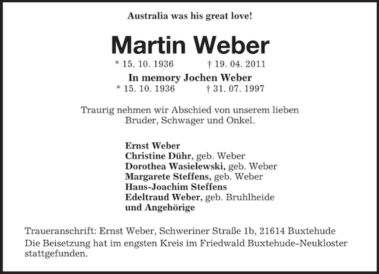 <p>Australia was his great love!<br />Martin Weber<br />* 15. 10. 1936 † 19. 04. 2011<br />In memory Jochen Weber<br />* 15. 10. 1936 † 31. 07. 1997<br />Traurig nehmen wir Abschied von unserem lieben<br />Bruder, Schwager und Onkel.<br />Ernst Weber<br />Christine Dühr, geb. Weber<br />Dorothea Wasielewski, geb. Weber<br />Margarete Steffens, geb. Weber<br />Hans-Joachim Steffens<br />Edeltraud Weber, geb. Bruhlheide<br />und Angehörige<br />Traueranschrift: Ernst Weber, Schweriner Straße 1b, 21614 Buxtehude<br />Die Beisetzung hat im engsten Kreis im Friedwald Buxtehude-Neukloster stattgefunden.</p>